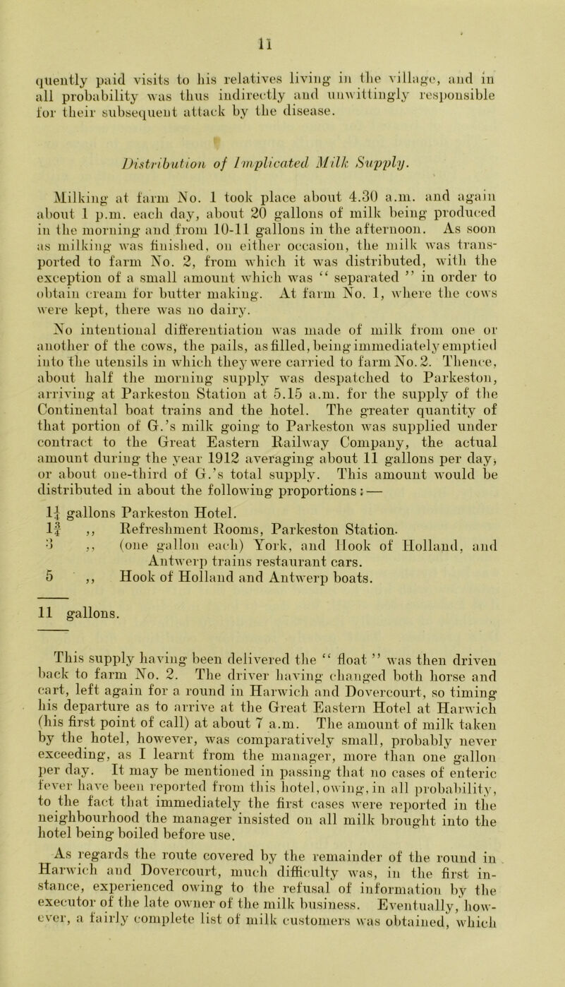 quently paid visits to his relatives living in the villa all probability was thus indirectly and unwittingly for their subsequent attack by the disease. go, and in responsible Distribution of Implicated Milk Supply. % Milking at farm No. 1 took place about 4.30 a.m. and again about 1 p.m. each day, about 20 gallons of milk being produced in the morning and from 10-11 gallons in the afternoon. As soon as milking was finished, on either occasion, the milk was trans- ported to farm No. 2, from which it was distributed, with the exception of a small amount which was “ separated ” in order to obtain cream for butter making. At farm No. 1, where the cows were kept, there was no dairy. No intentional differentiation was made of milk from one or another of the cows, the pails, as filled, being immediately emptied into the utensils in which they were carried to farm No. 2. Thence, about half the morning supply was despatched to Parkeston, arriving at Parkeston Station at 5.15 a.m. for the supply of the Continental boat trains and the hotel. The greater quantity of that portion of G.’s milk going to Parkeston was supplied under contract to the Great Eastern Railway Company, the actual amount during the year 1912 averaging about 11 gallons per day> or about one-third of G.’s total supply. This amount would be distributed in about the following* proportions: — 1J gallons Parkeston Hotel. If ,, Refreshment Rooms, Parkeston Station. 3 ,, (one gallon each) York, and Hook of Holland, and Antwerp trains restaurant cars. 5 ,, Hook of Holland and Antwerp boats. 11 gallons. This supply having been delivered the “ float ” was then driven back to farm No. 2. The driver having changed both horse and cart, left again for a round in Harwich and Dovercourt, so timing his departure as to arrive at the Great Eastern Hotel at Harwich (his first point of call) at about T a.m. The amount of milk taken by the hotel, however, was comparatively small, probably never exceeding, as I learnt from the manager, more than one gallon per day. It may be mentioned in passing that no cases of enteric fever have been reported from this hotel, owing, in all probability, to the fact that immediately the first cases were reported in the neighbourhood the manager insisted on all milk brought into the hotel being boiled before use. As regards the route covered by the remainder of the round in Harwich and Dovercourt, much difficulty was, in the first in- stance, experienced owing to the refusal of information by the executor of the late owner of the milk business. Eventually, how- ever, a fairly complete list of milk customers was obtained, which