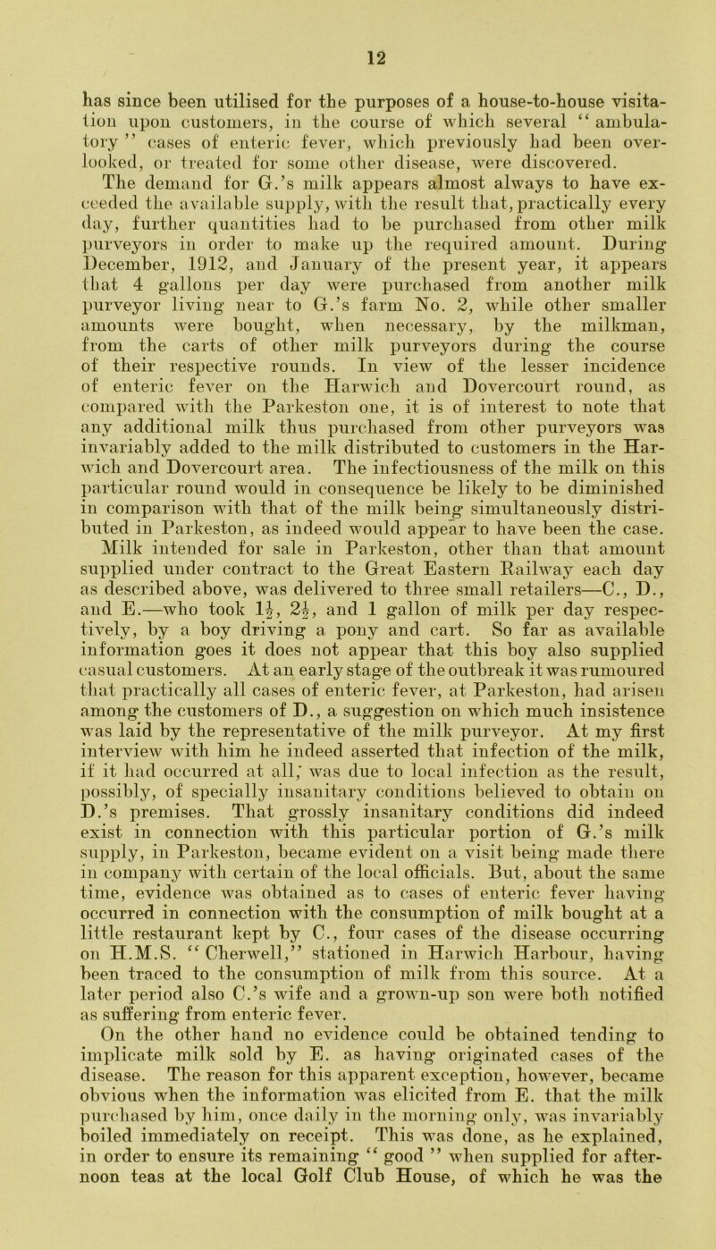 has since been utilised for the purposes of a house-to-house visita- tion upon customers, in the course of which several “ ambula- tory ” cases of enteric fever, which previously had been over- looked, or treated for some other disease, were discovered. The demand for G.’s milk appears almost always to have ex- ceeded the available supply, with the result that, practically every day, further quantities had to be purchased from other milk purveyors in order to make up the required amount. During* December, 1912, and January of the present year, it appears that 4 gallons per day were purchased from another milk purveyor living near to G.’s farm No. 2, while other smaller amounts were bought, when necessary, by the milkman, from the carts of other milk purveyors during the course of their respective rounds. In view of the lesser incidence of enteric fever on the Harwich and Dovercourt round, as compared with the Parkeston one, it is of interest to note that any additional milk thus purchased from other purveyors was invariably added to the milk distributed to customers in the Har- wich and Dovercourt area. The infectiousness of the milk on this particular round would in consequence be likely to be diminished in comparison with that of the milk being simultaneously distri- buted in Parkeston, as indeed would appear to have been the case. Milk intended for sale in Parkeston, other than that amount supplied under contract to the Great Eastern Pailway each day as described above, was delivered to three small retailers—C., D., and E.—who took 1J, 2\, and 1 gallon of milk per day respec- tively, by a boy driving a pony and cart. So far as available information goes it does not appear that this boy also supplied casual customers. At an early stage of the outbreak it was rumoured that practically all cases of enteric fever, at Parkeston, had arisen among the customers of D., a suggestion on which much insistence was laid by the representative of the milk purveyor. At my first interview with him he indeed asserted that infection of the milk, if it had occurred at all,' was due to local infection as the result, possibly, of specially insanitary conditions believed to obtain on D.’s premises. That grossly insanitary conditions did indeed exist in connection with this particular portion of G.’s milk supply, in Parkeston, became evident on a visit being made there in company with certain of the local officials. But, about the same time, evidence was obtained as to cases of enteric fever having occurred in connection with the consumption of milk bought at a little restaurant kept by C., four cases of the disease occurring on H.M.S. “ Cherwell,” stationed in Harwich Harbour, having been traced to the consumption of milk from this source. At a later period also C.’s wife and a grown-up son were both notified as suffering from enteric fever. On the other hand no evidence could be obtained tending to implicate milk sold by E. as having originated cases of the disease. The reason for this apparent exception, however, became obvious when the information was elicited from E. that the milk purchased by him, once daily in the morning only, was invariably boiled immediately on receipt. This was done, as he explained, in order to ensure its remaining “ good ” when supplied for after- noon teas at the local Golf Club House, of which he was the