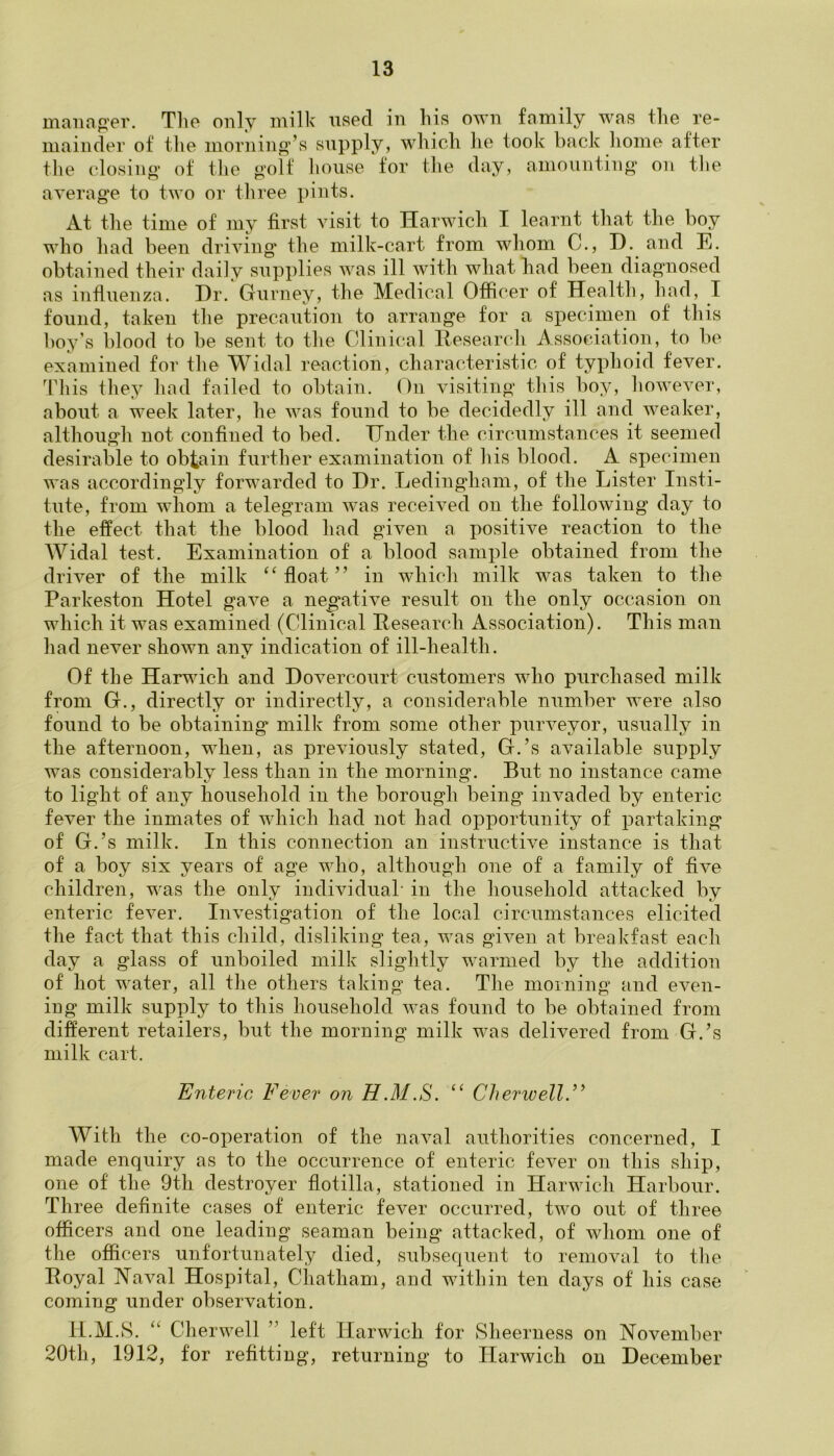 manager. The only milk used in his own family was the re- mainder of the morning’s supply, which he took back home after the closing of the golf house for the day, amounting on the average to two or three pints. At the time of my first visit to Harwich I learnt that the boy who had been driving the milk-cart from whom C., I). and E. obtained their daily supplies was ill with what had been diagnosed as influenza. Dr. Gurney, the Medical Officer of Health, had, I found, taken the precaution to arrange for a specimen of this boy’s l)lood to be sent to the Clinical Research Association, to be examined for the Widal reaction, characteristic of typhoid fever. This they had failed to obtain. On visiting this boy, however, about a week later, he was found to be decidedly ill and weaker, although not confined to bed. Under the circumstances it seemed desirable to obtain further examination of his blood. A specimen was accordingly forwarded to Dr. Ledingham, of the Lister Insti- tute, from whom a telegram was received on the following day to the effect that the blood had given a positive reaction to the Widal test. Examination of a blood sample obtained from the driver of the milk “float” in which milk was taken to the Parkeston Hotel gave a negative result on the only occasion on which it was examined (Clinical Research Association). This man had never shown any indication of ill-health. Of the Harwich and Dovercourt customers who purchased milk from G., directly or indirectly, a considerable number were also found to be obtaining milk from some other purveyor, usually in the afternoon, when, as previously stated, G.’s available supply was considerably less than in the morning. But no instance came to light of any household in the borough being invaded by enteric fever the inmates of which had not had opportunity of partaking of G.’s milk. In this connection an instructive instance is that of a boy six years of age who, although one of a family of five children, was the only individual* in the household attacked by enteric fever. Investigation of the local circumstances elicited the fact that this child, disliking tea, was given at breakfast each day a glass of unboiled milk slightly warmed by the addition of hot water, all the others taking tea. The morning and even- ing milk supply to this household was found to be obtained from different retailers, but the morning milk was delivered from G.’s milk cart. Enteric Fever on H.M.S. “ Cherwell.” With the co-operation of the naval authorities concerned, I made enquiry as to the occurrence of enteric fever on this ship, one of the 9th destroyer flotilla, stationed in Harwich Harbour. Three definite cases of enteric fever occurred, two out of three officers and one leading seaman being attacked, of whom one of the officers unfortunately died, subsequent to removal to the Royal Naval Hospital, Chatham, and within ten days of his case coming under observation. H.M.S. “ Cherwell ” left Harwich for Sheerness on November 20th, 1912, for refitting, returning to Harwich on December