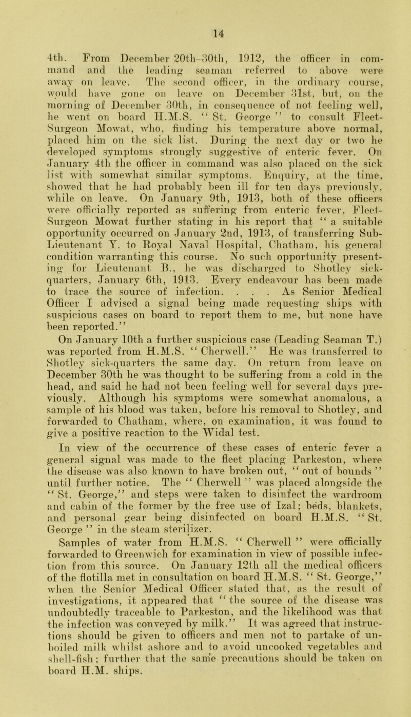 4tli. From December 20th~30th, 19.12, the officer in com- mand and tire leading seaman referred to above were away on leave. The second officer, in the ordinary course, would have gone on leave on December 31st, but, on the morning of December 30th, in consequence of not feeling well, he went on board H.M.S. “ St. George ” to consult Fleet- Surgeon Mowat, who, finding his temperature above normal, placed him on the sick list. During the next day or two he developed symptoms strongly suggestive of enteric fever. On January 4th the officer in command was also placed on the sick list with somewhat similar symptoms. Enquiry, at the time, showed that he had probably been ill for ten days previously, while on leave. On January 9th, 1913, both of these officers were officially reported as suffering from enteric fever, Fleet- Surgeon Mowat further stating in his report that “ a suitable opportunity occurred on January 2nd, 1913, of transferring Sub- Lieutenant Y. to Royal Naval Hospital, Chatham, his general condition warranting this course. No such opportunity present- ing for Lieutenant B., he was discharged to Shot-ley sick- quarters, January 6th, 1913. Every endeavour has been made to trace the source of infection. ... As Senior Medical Officer I advised a signal being made requesting ships with suspicious cases on board to report them to me, but none have been reported.” On January 10th a further suspicions case (Leading Seaman T.) was reported from H.M.S. “ Cherwell.” He was transferred to Shotley sick-quarters the same day. On return from leave on December 30th he was thought to be suffering from a cold in the head, and said he had not been feeling well for several days pre- viously. Although his symptoms were somewhat anomalous, a sample of his blood was taken, before his removal to Shotley, and forwarded to Chatham, where, on examination, it was found to give a positive reaction to the Widal test. In view of the occurrence of these cases of enteric fever a general signal was made to the fleet placing Parkeston, where the disease was also known to have broken out, “ out of bounds ” until further notice. The “ Cherwell ” was placed alongside the “ St. George,” and steps were taken to disinfect the wardroom and cabin of the former by the free use of Izal; beds, blankets, and personal gear being disinfected on board H.M.S. “St. George ” in the steam sterilizer. Samples of water from H.M.S. “ Cherwell ” were officially forwarded to Greenwich for examination in view of possible infec- tion from this source. On January 12th all the medical officers of the flotilla met in consultation on board H.M.S. “St. George,” when the Senior Medical Officer stated that, as the result of investigations, it appeared that “ the source of the disease was undoubtedly traceable to Parkeston, and the likelihood was that the infection was conveyed by milk.” It was agreed that instruc- tions should be given to officers and men not to partake of un- boiled milk whilst ashore and to avoid uncooked vegetables and shell-fish; further that the same precautions should be taken on board II.M. ships.
