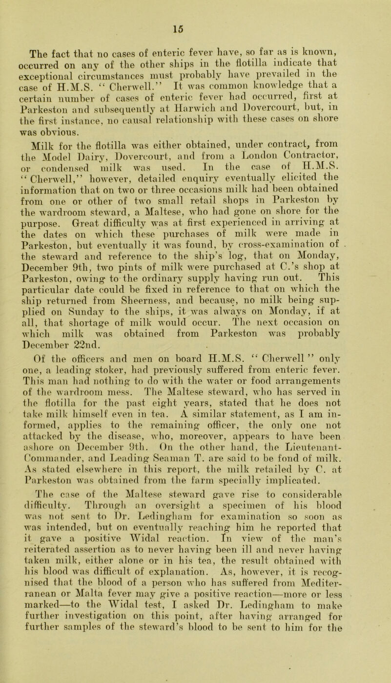 The fact that no cases of enteric fever have, so far as is known, occurred on any of the other ships in the flotilla indicate that exceptional circumstances must probably have prevailed in the case of H.M.S. “ Cherwell.” It was common knowledge that a certain number of cases of enteric fever hod occurred, first at Parkeston and subsequently at Harwich and Dovercourt, but, in the first instance, no causal relationship with these cases on shore was obvious. Milk for the flotilla was either obtained, under contract, from the Model Hairy, Dovercourt, and from a London Contractor, or condensed milk was used. In the case of' H.M.S. “ Cherwell,” however, detailed enquiry eventually elicited the information that on two or three occasions milk had been obtained from one or other of two small retail shops in Parkeston by the wardroom steward, a Maltese, who had gone on shore for the purpose. Great difficulty was at first experienced in arriving at the dates on which these purchases of milk were made in Parkeston, but eventually it was found, by cross-examination of the steward and reference to the ship’s log, that on Monday, December 9th, two pints of milk were purchased at O.’s shop at Parkeston, owing to the ordinary supply having run out. This particular date could be fixed in reference to that on which the ship returned from Sheerness, and because, no milk being sup- plied on Sunday to the ships, it was always on Monday, if at all, that shortage of milk would occur. The next occasion on which milk was obtained from Parkeston was probably December 22nd. Of the officers and men on board H.M.S. “ Cherwell ” only one, a leading stoker, had previously suffered from enteric fever. This man had nothing to do with the water or food arrangements of the wardroom mess. The Maltese steward, who has served in the flotilla for the past eight years, stated that he does not take milk himself even in tea. A similar statement, as I am in- formed, applies to the remaining officer, the only one not attacked by the disease, who, moreover, appears to have been ashore on December 9th. On the other hand, the Lieutenant- Commander, and Leading Seaman T. are said to be fond of milk. As stated elsewhere in this report, the milk retailed by C. at Parkeston was obtained from the farm specially implicated. The case of the Maltese steward gave rise to considerable difficulty. Through an oversight a specimen of his blood was not sent to Dr. Ledingham for examination so soon as was intended, but on eventually reaching him lie reported that it gave a positive Widal reaction. In view of the man’s reiterated assertion as to never having been ill and never having taken milk, either alone or in his tea, the result obtained with his blood was difficult of explanation. As, however, it is recog- nised that the blood of a person who has suffered from Mediter- ranean or Malta fever may gave a positive reaction—more or less marked—to the Widal test, I asked Dr. Ledingham to make further investigation on this point, after having arranged for further samples of the steward’s blood to be sent to him for the