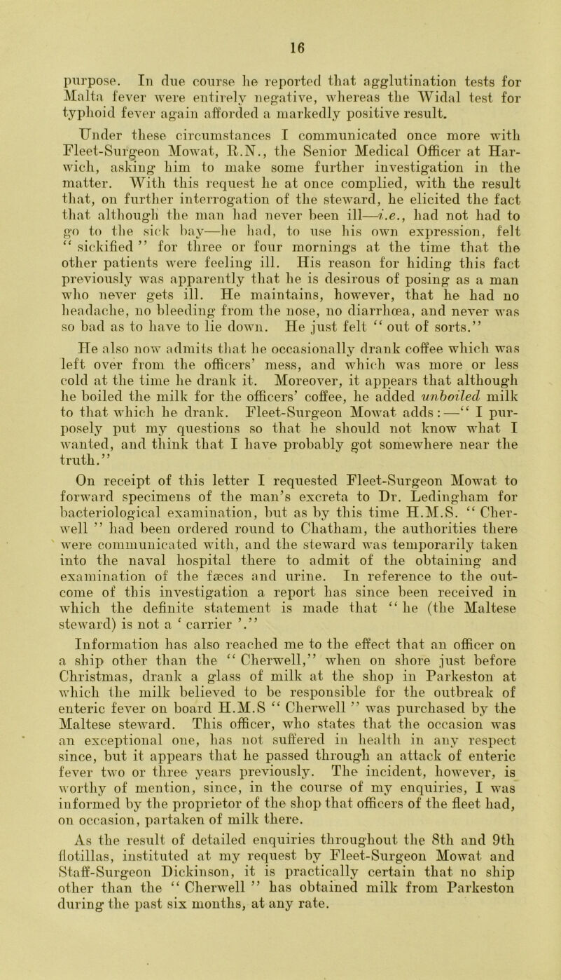 purpose. In due course lie reported that agglutination tests for Malta fever were entirely negative, whereas the Widal test for typhoid fever again afforded a markedly positive result. Under these circumstances I communicated once more with Fleet-Surg'eon Mowat, P.N., the Senior Medical Officer at Har- wich, asking him to make some further investigation in the matter. With this request he at once complied, with the result that, on further interrogation of the steward, he elicited the fact that although the man had never been ill—i.e., had not had to go to the sick bay—lie had, to use his own expression, felt “ sickified ” for three or four mornings at the time that the other patients were feeling ill. His reason for hiding this fact previously was apparently that he is desirous of posing as a man who never gets ill. He maintains, however, that he had no headache, no bleeding from the nose, no diarrhoea, and never was so bad as to have to lie down. He just felt “ out of sorts.” He also now admits that he occasionally drank coffee which was left over from the officers’ mess, and which was more or less cold at the time he drank it. Moreover, it appears that although he boiled the milk for the officers’ coffee, he added unboiled milk to that which he drank. Fleet-Surgeon Mowat adds:—“ I pur- posely put my questions so that lie should not know what I wanted, and think that I have probably got somewhere near the truth.” On receipt of this letter I requested Fleet-Surgeon Mowat to forward specimens of the man’s excreta to Hr. Ledingham for bacteriological examination, but as by this time H.M.S. “ Cher- well ” had been ordered round to Chatham, the authorities there were communicated with, and the steward was temporarily taken into the naval hospital there to admit of the obtaining and examination of the faeces and urine. In reference to the out- come of this investigation a report has since been received in which the definite statement is made that “ he (the Maltese steward) is not a ‘ carrier ’.” Information has also reached me to the effect that an officer on a ship other than the “ Cherwell,” when on shore just before Christmas, drank a glass of milk at the shop in Parkeston at which the milk believed to be responsible for the outbreak of enteric fever on board H.M.S “ Cherwell ” was purchased by the Maltese steward. This officer, who states that the occasion was an exceptional one, has not suffered in health in any respect since, but it appears that he passed through an attack of enteric fever two or three years previously. The incident, however, is worthy of mention, since, in the course of my enquiries, I was informed by the proprietor of the shop that officers of the fleet had, on occasion, partaken of milk there. As the result of detailed enquiries throughout the 8th and 9th flotillas, instituted at my request by Fleet-Surgeon Mowat and Staff-Surgeon Dickinson, it is practically certain that no ship other than the “ Cherwell ” has obtained milk from Parkeston during the past six months, at any rate.