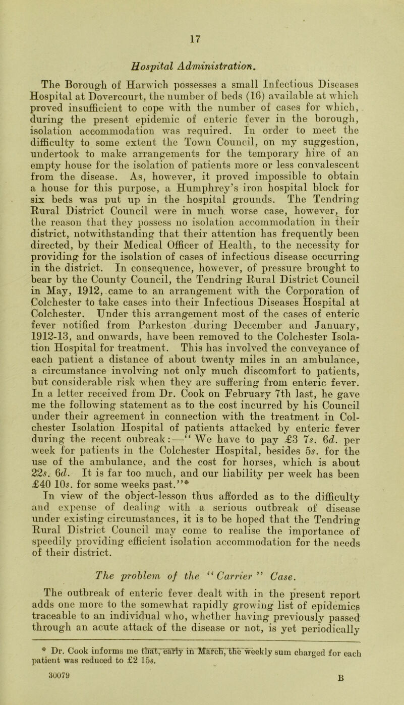 Hospital Administration. Tlie Borough of Harwich possesses a small Infectious Diseases Hospital at Dovercourt, the number of beds (16) available at which proved insufficient to cope with the number of cases for which, during the present epidemic of enteric fever in the borough, isolation accommodation was required. In order to meet the difficulty to some extent the Town Council, on my suggestion, undertook to make arrangements for the temporary hire of an empty house for the isolation of patients more or less convalescent from the disease. As, however, it proved impossible to obtain a house for this purpose, a Humphrey’s iron hospital block for six beds was put up in the hospital grounds. The Tendring Rural District Council were in much worse case, however, for the reason that they possess no isolation accommodation in their district, notwithstanding that their attention has frequently been directed, by their Medical Officer of Health, to the necessity for providing for the isolation of cases of infectious disease occurring in the district. In consequence, however, of pressure brought to bear by the County Council, the Tendring Rural District Council in May, 1912, came to an arrangement with the Corporation of Colchester to take cases into their Infectious Diseases Hospital at Colchester. Under this arrangement most of the cases of enteric fever notified from Parkeston during December and January, 1912-13, and onwards, have been removed to the Colchester Isola- tion Hospital for treatment. This has involved the conveyance of each patient a distance of about twenty miles in an ambulance, a circumstance involving not only much discomfort to patients, but considerable risk when they are suffering from enteric fever. In a letter received from Dr. Cook on February 7th last, he gave me the following statement as to the cost incurred by his Council under their agreement in connection with the treatment in Col- chester Isolation Hospital of patients attacked by enteric fever during the recent oubreak :—“We have to pay £3 7s. 6 d. per week for patients in the Colchester Hospital, besides 5s. for the use of the ambulance, and the cost for horses, which is about 22s. 6d. It is far too much, and our liability per week has been £40 10s. for some weeks past.”* In view of the object-lesson thus afforded as to the difficulty and expense of dealing with a serious outbreak of disease under existing circumstances, it is to be hoped that the Tendring Rural District Council may come to realise the importance of speedily providing efficient isolation accommodation for the needs of their district. The problem of the “Carrier ” Case. The outbreak of enteric fever dealt with in the present report adds one more to the somewhat rapidly growing list of epidemics traceable to an individual who, whether having previously passed through an acute attack of the disease or not, is yet periodically * Dr. Cook informs me that;early in MafcB', We weekly sum charged for each patient was reduced to £2 15s. 30070 r