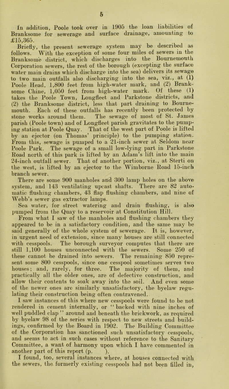 In addition, Poole took over in 1905 the loan liabilities of Branksome for sewerage and surface drainage, amounting tu £15,365. Briefly, the present sewerage system may be described as follows. With the exception of some four miles of sewers in the Branksome district, which discharges into the Bournemouth Corporation sewers, the rest of the borough (excepting the surface water main drains which discharge into the sea) delivers its sewage to two main outfalls also discharging into the sea, viz., at (1) Poole Head, 1,800 feet from high-water mark, and (2) Brank- some Chine, 1,050 feet from high-water mark. Of these (1) takes the Poole Town, Longfleet and Parkstone districts, and (2) the Branksome district, less that part draining to Bourne- mouth. Each of these outfalls has recently been protected by stone works around them. The sewage of most of St. James parish (Poole town) and of Longfleet parish gravitates to the pump- ing station at Poole Quay. That of the west part of Poole is lifted by an ejector (on Thomas’ principle) to the pumping station. From this, sewage is pumped to a 21-inch sewer at Seldom near Poole Park. The sewage of a small low-lying part in Parkstone Eoad north of this park is lifted by an Adam’s lift into the main 24-inch outfall sewer. That of another portion, viz., at Sterti on the west, is lifted by an ejector to the Wimborne Poad 15-iiich branch sewer. There are some 900 manholes and 300 lamp holes on the above system, and 143 ventilating upcast shafts. There are 82 auto- matic flushing chambers, 43 flap flushing chambers, and nine of Webb’s sewer gas extractor lamps. Sea water, for street watering and drain flushing, is also pumped frojii the Quay to a reservoir at Constitution Hill. From what I saw of the manholes and flushing chambers they appeared to be in a satisfactory condition, and the same may be said generally of the whole system of sewerage. It is, however, in urgent need of extension, since many houses are still connected with cesspools. The borough surveyor computes that there are still 1,100 houses unconnected with the sewers. Some 250 of these cannot be drained into sewers. The remaining 850 repre- sent some 800 cesspools, since one cesspool sometimes serves two houses; and, rarely, for three. The majority of them, and practically all the older ones, are of defective construction, and allow their contents to soak away into the soil. And even some of the newer ones are similarly unsatisfactory, the byelaw regu- lating their construction being often contravened. I saw instances of this where new cesspools were found to be not rendered in cement internally, or ‘‘backed with nine inches of w’ell puddled clap ” around and beneath the brickwork, as required by byelaw 98 of the series with respect to new streets and build- ings, confirmed by the Board in 1902. The Building Committee of the Corporation has sanctioned such unsatisfactory cesspools, and seems to act in such cases without reference to the Sanitary Committee, a want of harmony upon which I have commented in another part of this report (p. ). I found, too, several instances where, at houses connected with the sewers, the formerly existing cesspools had not been filled in,