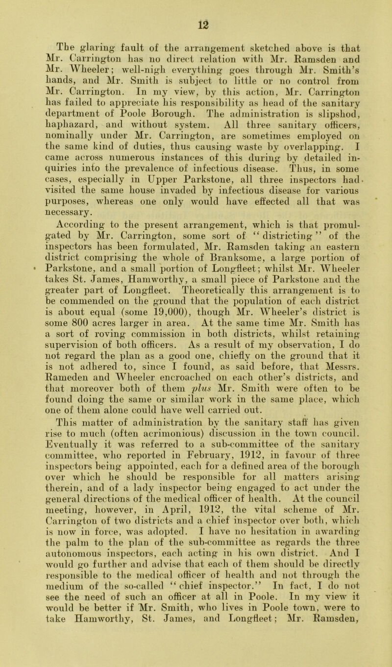 The glaring fault of the arrangement sketched above is that Mr. Carrington has no direct relation with Mr. Ramsden and Mr. Wheeler; well-nigh everytliing goes through Mr. Smith’s hands, and Mr. Smith is subject to little or no control from Mr. Car rington. In my view, by this action, Mr. Carrington has failed to appreciate his responsibility as liead of the sanitary department of Poole Borough. The administration is slipshod, haphazard, and without system. All three sanitary officers, nominally under Mr. Carrington, are sometimes employed on the same kind of duties, thus causing waste by overlapping. I came across numerous instances of this during by detailed in- quiries into the prevalence of infectious disease. Thus, in some cases, especially in Upper Parkstone, all three inspectors had- visited the same house invaded by infectious disease for various purposes, whereas one only would have effected all that was necessary. According to the present arrangement, which is that promul- gated by Mr. Carrington, some sort of “ districting ” of the inspectors has been formulated, Mr. Pamsden taking an eastern district comprising the whole of Branksome, a large portion of • Parkstone, and a small portion of Longfleet; whilst Mr. Wheeler takes St. Janies, Hamworthy, a small piece of Parkstone and the greater part of Longfleet. Theoretically this arrangement is to be commended on the ground that the population of each district is about equal (some 19,000), though Mr. Wheeler’s district is some 800 acres larger in area. At the same time Mr. Smith has a sort of roving commission in both districts, whilst retaining supervision of both oflicers. As a result of my observation, I do not regard the plan as a good one, chiefly on the ground that it is not adhered to, since I found, as said before, that Messrs. Eameden and Wheeler encroached on each other’s districts, and that moreover both of them phis- Mr. Smith were often to be found doing the same or similar work in the same place, which one of them alone could have well carried out. This matter of administration by the sanitary stall has given rise to much (often acrimonious) discussion in the town council. Eventually it was referred to a sub-committee of the sanitary committee, who reported in Eebruary, 1912, in favour of three inspectors being appointed, each for a deflned area of the borough over which he should be responsible for all matters arising therein, and of a lady inspector being engaged to act under the general directions of the medical ofiicer of health. At the council meeting, however, in April, 1912, the vital scheme of Mr. Carrington of two districts and a chief inspector over both, which is now in force, was adopted. I have no hesitation in awarding the palm to the plan of the sub-committee as regards the three autonomous inspectors, each acting in his own district. And I would go further and advise that each of them should be directly responsible to the medical oflicer of health and not through the medium of the so-called “chief inspector.” In fact, I do not see the need of such an officer at all in Poole. In my view it would be better if Mr. Smith, who lives in Poole town, were to take Hamworthy, St. James, and Longfleet; Mr. Pamsden,