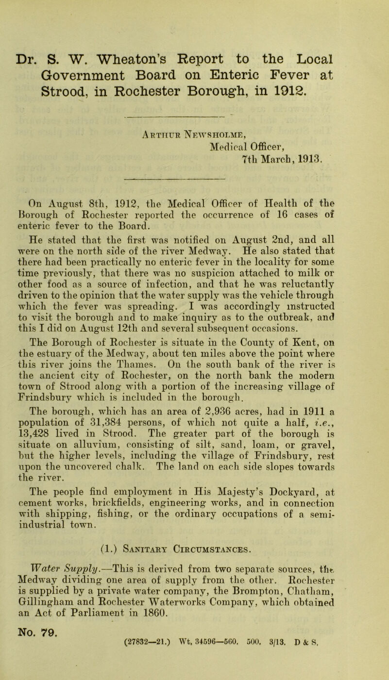 Dr. S. W. Wheaton’s Report to the Local Government Board on Enteric Fever at Strood, in Rochester Borough, in 1912. Arthur Newsholme, Medical Officer, 7th March, 1913. On August 8th, 1912, the Medical Officer of Health of the Borough of Rochester reported the occurrence of 16 cases of enteric fever to the Board. He stated that the first was notified on August 2nd, and all were on the north side of the river Medway. He also stated that there had been practically no enteric fever in the locality for some time previously, that there was no suspicion attached to milk or other food as a source of infection, and that he was reluctantly driven to the opinion that the water supply was the vehicle through which the fever was spreading. I was accordingly instructed to visit the borough and to make inquiry as to the outbreak, and this I did on August 12th and several subsequent occasions. The Borough of Rochester is situate in the County of Kent, on the estuary of the Medway, about ten miles above the point where this river joins the Thames. On the south bank of the river is the ancient city of Rochester, on the north bank the modern town of Strood along with a portion of the increasing village of Frindsbury which is included in the borough. The borough, which has an area of 2,936 acres, had in 1911 a population of 31,384 per,sons, of which not quite a half, i.e., 13,428 lived in Strood. The greater part of the borough is situate on alluvium, consisting of silt, sand, loam, or gravel, but the higher levels, including the village of Frindsbury, rest upon the uncovered chalk. The land on each side slopes towards the river. The people find employment in His Majesty’s Dockyard, at cement works, brickfields, engineering works, and in connection with shipping, fishing, or the ordinary occupations of a semi- industrial town. (1.) Sanitary Circumstances. Water Supply,—This is derived from two separate sources, th«-. Medway dividing one area of supply from the other. Rochester is supplied by a private water company, the Brompton, Chatham, Gillingham and Rochester Waterworks Company, which obtained an Act of Parliament in 1860. No 79 (27832—21.) Wt. 34596—6G0. 500, 3/13. D &: S.