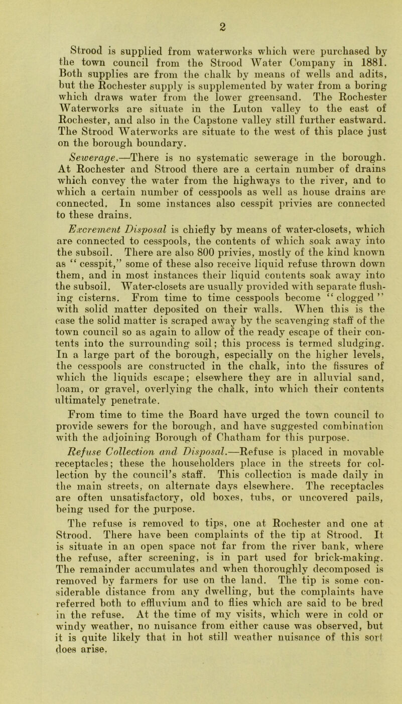 2 Strood is supplied from waterworks which were purchased by the town council from the Strood Water Company in 1881. Both supplies are from the chalk by means of wells and adits, but the Rochester supply is supplemented by water from a boring which draws water from the lower greensand. The Rochester Waterworks are situate in the Luton valley to the east of Rochester, and also in the Capstone valley still further eastward. The Strood Waterworks are situate to the west of this place just on the borough boundary. Sewerage,—There is no systematic sewerage in the borough. At Rochester and Strood there are a certain number of drains which convey the water from the highways to the river, and to which a certain number of cesspools as well as house drains are connected. In some instances also cesspit privies are connected to these drains. Excrement Disposal is chiefly by means of water-closets, which are connected to cesspools, the contents of which soak away into the subsoil. There are also 800 privies, mostly of the kind known as ‘‘ cesspit,’’ some of these also receive liquid refuse thrown down them, and in most instances their liquid contents soak away into the subsoil. Water-closets are usually provided wuth separate flush- ing cisterns. From time to time cesspools become “ clogged ” with solid matter deposited on their walls. When this is the case the solid matter is scraped away by the scavenging vstaff of the town council so as again to allow of the ready escape of their con- tents into the surrounding soil; this process is termed sludging. In a large part of the borough, especially on the higher levels, the cesspools are constructed in the chalk, into the fissures of which the liquids escape; elsewhere they are in alluvial sand, loam, or gravel, overlying the chalk, into which their contents ultimately penetrate. From time to time the Board have urged the town council to provide sewers for the borough, and have suggested combination with the adjoining Borough of Chatham for this purpose. Refuse Collection and Disposal.—Refuse is placed in movable receptacles; these the householders place in the streets for col- lection by the council’s staff. This collection is made daily in the main streets, on alternate days elsewhere. The receptacles are often unsatisfactory, old boxes, tubs, or uncovered pails, being used for the purpose. The refuse is removed to tips, one at Rochester and one at Strood. There have been complaints of the tip at vStrood. It is situate in an open space not far from the river bank, where the refuse, after screening, is in part used for brick-making. The remainder accumulates and when thoroughly decomposed is removed by farmers for use on the land. The tip is some con- siderable distance from any dwelling, but the complaints have referred both to effluvium and to flies which are said to be bred in the refuse. At the time of my visits, which were in cold or windy weather, no nuisance from either cause was observed, but it is quite likely that in hot still weather nuisance of this soii does arise.