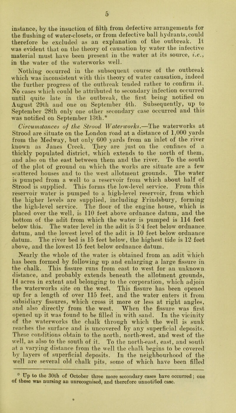 r 0 instance, by the iusuction of filth from defective arrangements for the flushing of water-closets, or from defective ball hydrants,could therefore be excluded as an explanation of the outbreak. It was evident that on the theory of causation by water the infective material must have been present in the water at its source, i.e., in the water of the waterworks well. Nothing' occurred in the subsequent course of the outbreak which was inconsistent with this theory of water causation, indeed the further progress of the outbreak tended rather to confirm it. No cases which could be attributed to secondary infection occurred until quite late in the outbreak, the first being* notihed on August 29tli and one on September 4th. Subsequently, up to September 28th only one other secondary case occurred and this was notified on September 13th.* Circumstances of the Strood Waterworks.—The waterworks at Strood are situate on the London road at a distance of 1,000 yards from the Medway, but only 600 yards from an inlet of the river known as Janes Creek. They are just on the confines of a thickly populated district, which extends to the north of them, and also on the east between them and the river. To the south of the plot of ground on which the works are situate are a few scattered houses and to the west allotment grounds. The water is pumped from a well to a reservoir from which about half of Strood is supplied. This forms the low-level service. From this reservoir water is pumped to a high-level reservoir, from which the higher levels are supplied, including Frindsbury, forming the high-level service. The floor of the engine house, which is placed over the well, is 1.10 feet above ordnance datum, and the bottom of the adit from which the water is pumped is 114 feet below this. Tiie water level in the adit is 3'4 feet below ordnance datum, and the loAve.st level of the adit is 10 feet below* ordnance datum. The river bed is 15 feet below% the highest tide is 12 feet above, and the lowest 15 feet below ordnance datum. Nearly the whole of the water is obtained from an adit which has been formed by following up and enlarging a large fissure in the chalk. This fissure runs from east to west for an unknown distance, and probably extends beneath the allotment grounds, 14 acres in extent and belonging to the corporation, wdiicli adjoin the waterworks site on the west. This fissure has been opened up for a length of over 115 feet, and the w*ater enters it from subsidiary fissures, which cross it more or less at right angles, and also directly from the west. When the fissure w^as first opened up it w*as found to be filled in with sand. In the vicinity of the waterw^orlvs the chalk through which the well is sunk reaches the surface and is uncovered By any superficial deposits. These conditions obtain to the north, north-west, and w*est of the w'ell, as also to the south of it. To the north-east, east, and soutii at a varying distance from the well the chalk begins to be covered l)y layers of superficial deposits. In the neighbourhood of the well are several old chalk pits, some of which have been filled Up to the 30th of October three more secondary cases have occurred; one of these was nursing an unrecognised, and therefore unnotified case.