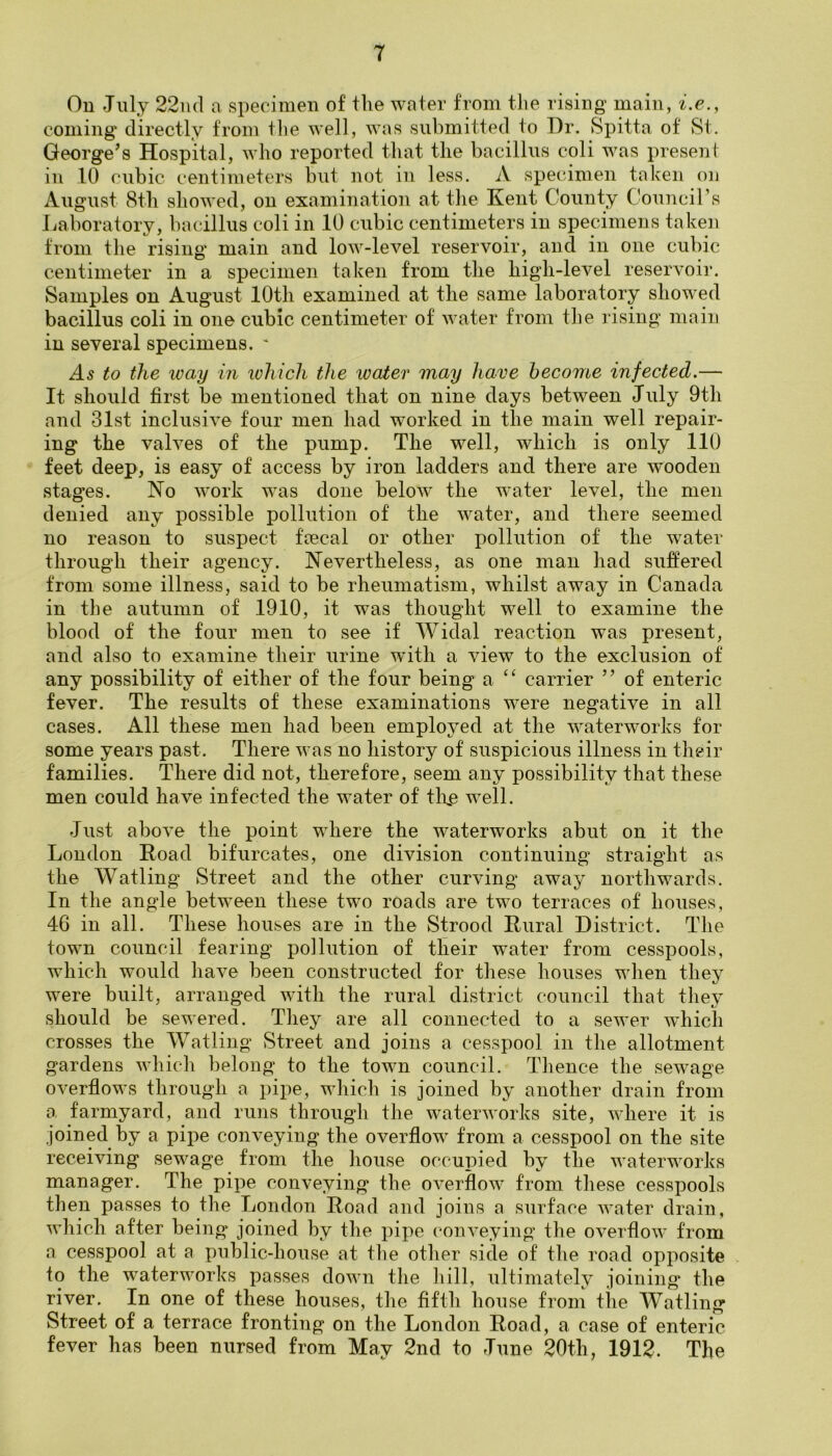 On July 22iid a specimen of the water from the rising main, i.e., coming directly from tlie well, was submitted to Dr. Spitta of St. George's Hospital, who reported that the bacillus coli was present in 10 cubic centimeters but not in less. A specimen taken ou August 8th showed, on examination at the Kent County Council’s Laboratory, bacillus coli in 10 cubic centimeters in specimens taken from the rising main and low-level reservoir, and in one cubic centimeter in a specimen taken from the high-level reservoir. Samples on August 10th examined at the same laboratory showed bacillus coli in one cubic centimeter of water from the rising main in several specimens. * As to the ivay in xohicli the looter may have become infected.— It should first be mentioned that on nine days between July 9th and 31st inclusive four men had worked in the main well repair- ing the valves of the pump. The well, which is only 110 feet deep, is easy of access by iron ladders and there are wooden stages. No work was done below the water level, the men denied any possible pollution of the water, and there seemed no reason to suspect feecal or other pollution of the water through their agency. Nevertheless, as one man had suffered from some illness, said to be rheumatism, whilst away in Canada in the autumn of 1910, it was thought well to examine the blood of the four men to see if Widal reaction was present, and also to examine their urine wdth a view to the exclusion of any possibility of either of the four being a ‘‘ carrier ” of enteric fever. The results of these examinations were negative in all cases. All these men had been employed at the waterworks for some years past. There was no history of suspicious illness in their families. There did not, therefore, seem any possibility that these men could have infected the water of tlxe well. Just above the point where the waterworks abut on it the London Hoad bifurcates, one division continuing straight as the Watling Street and the other curving away northwards. In the angle between these two roads are two terraces of houses, 46 in all. These houses are in the Strood Kural District. The town council fearing pollution of their water from cesspools, which would have been constructed for these houses when they were built, arranged with the rural district council that they should be sewered. Tliey are all connected to a sewer which crosses the Watling Street and joins a cesspool in the allotment gardens which belong to the town council. Tlience the seAvage overflows through a pipe, which is joined by another drain from a farmyard, and runs through the waterAvorks site, where it is joined by a pipe conveying the overflow from a cesspool on the site receiving sewage from the house occupied by the Avaterworks manager. The pipe conveying the OA^erflow from these cesspools then passes to the London Road and joins a surface Avater drain, AAdiich after being joined by the pipe coiiA^eying the OA^erfloAv from a cesspool at a public-house at the other side of the road opposite > to the waterworks passes doAvn tlie hill, ultimately joining the river. In one of these houses, the fifth house from the Watling Street of a terrace fronting on the London Road, a case of enteric fever has been nursed from May 2nd to June 20th, 1912. The