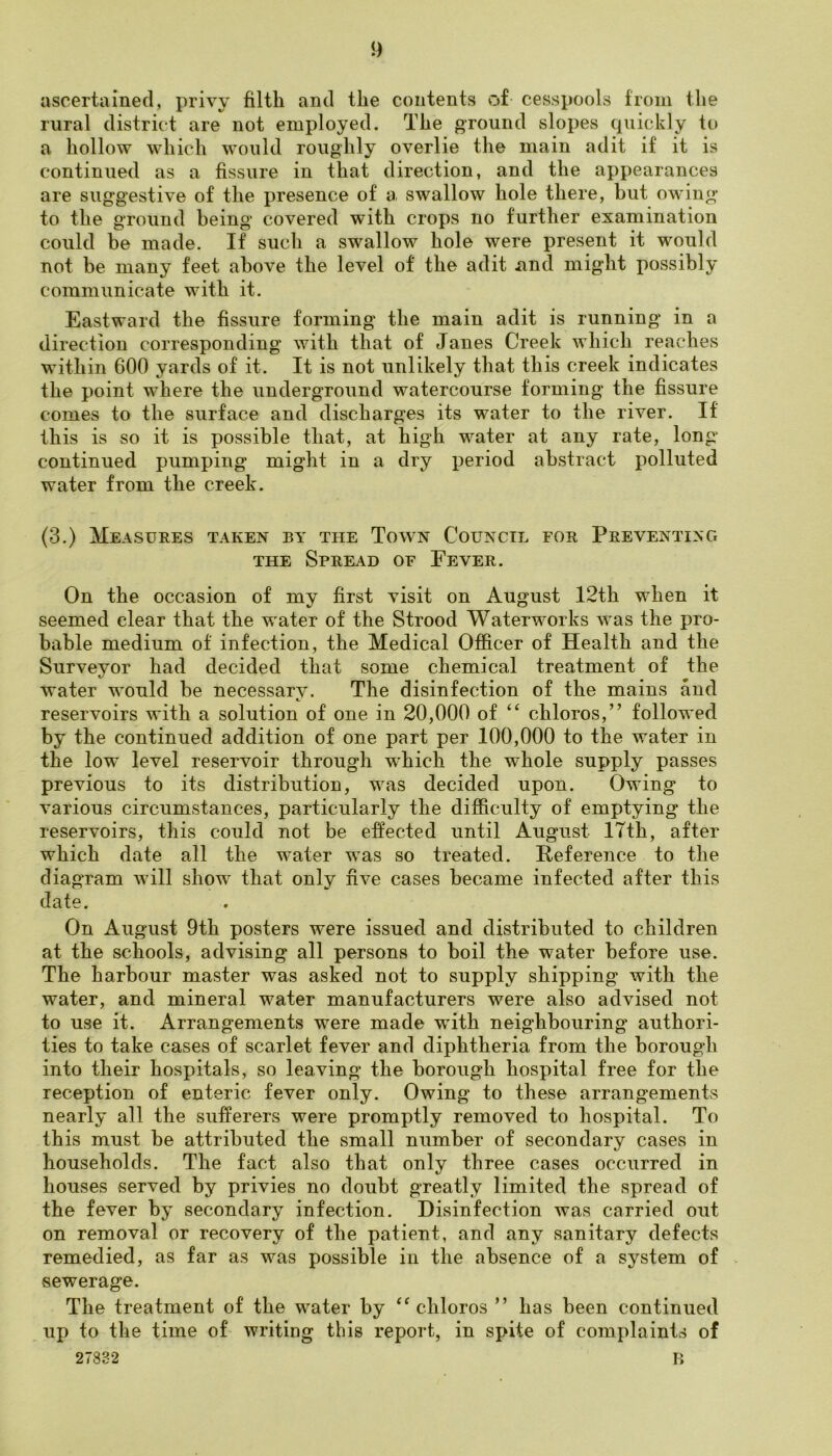 !) ascertained, privy filth and the contents of cesspools from the rural district are not employed. The ground slopes quickly to a hollow which would roughly overlie the main adit if it is continued as a fissure in that direction, and the appearances are suggestive of the presence of a. swallow hole there, but owing to the ground being covered with crops no further examination could be made. If such a swallow hole were present it would not be many feet above the level of the adit and might possibly communicate with it. Eastward the fissure forming the main adit is running in a direction corresponding with that of Janes Creek which reaches within 600 yards of it. It is not unlikely that this creek indicates the point where the underground watercourse forming the fissure comes to the surface and discharges its water to the river. If this is so it is possible that, at high water at any rate, long- continued pumping might in a dry period abstract polluted water from the creek. (3.) Measures taken by the Town Council for Preventing THE Spread of Fever. On the occasion of my first visit on August 12th when it seemed clear that the water of the Strood Waterworks was the pro- bable medium of infection, the Medical Officer of Health and the Surveyor had decided that some chemical treatment of the water would be necessary. The disinfection of the mains and reservoirs with a solution of one in 20,000 of chloros,” followed by the continued addition of one part per 100,000 to the water in the low level reservoir through wffiich the whole supply passes previous to its distribution, was decided upon. Owing to various circumstances, particularly the difficulty of emptying the reservoirs, this could not be effected until August 17th, after which date all the water was so treated. Reference to the diagram will show that only five cases became infected after this date. On August 9th posters were issued and distributed to children at the schools, advising all persons to boil the water before use. The harbour master was asked not to supply shipping with the water, and mineral water manufacturers were also advised not to use it. Arrangements were made with neighbouring authori- ties to take cases of scarlet fever and diphtheria from the borough into their hospitals, so leaving the borough hospital free for the reception of enteric fever only. Owing to these arrangements nearly all the sufferers were promptly removed to hospital. To this must be attributed the small number of secondary cases in households. The fact also that only three cases occurred in houses served by privies no doubt greatly limited the spread of the fever by secondary infection. Disinfection was carried out on removal or recovery of the patient, and any sanitary defects remedied, as far as was possible in the absence of a system of > sewerage. The treatment of the water by ‘^chloros ” has been continued up to the time of writing this report, in spite of complaints of 27832 li