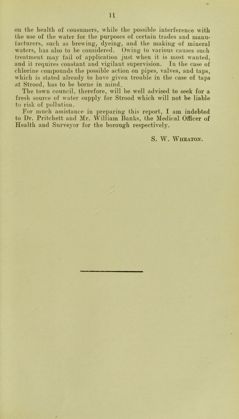 ou the health of consumers, while the possible interference with the use of the water tor the purposes of certain trades and manu- facturers, such as brewing, dyeing, and the making of mineral waters, has also to be considered. Owing to various causes such treatment may fail of application just when it is most wanted, and it requires constant and vigilant supervision. In the case of chlorine compounds the possible action on pipes, valves, and taps, which is stated already to have given trouble in the case of taps at Strood, has to be borne in mind. The town council, therefore, will be well advised to seek for a fresh source of water supply for Strood which will not be liable to risk of pollution. For much assistance in preparing this report, I am indebted to Dr. Pritchett and Mr. William Banks, the Medical Ofl&cer of Health and Surveyor for the borough respectively. S. AV. Wheaton.