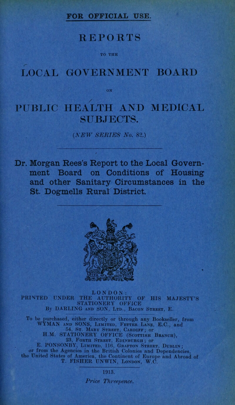 FOR OFFICIAL USE. REPORTS TO THE LOCAL GOVERNMENT BOARD ON PUBLIC HEALTH AND MEDICAL SUBJECTS. (A'iSW' SERIES No. 82.) Dr. Morgan Rees’s Report to the Local Govern- ment Board on Conditions of Housing and other Sanitary Circumstances in the St. Dogmells Ruraf District. LONDON: PRINTED UNDER THE AUTHORITY OP HIS MAJESTY’S STATIONERY OFFICE By DARLING and SON, Ltd., Bacon Street, E. To be purchased, either directly or through any Bookseller, from WYMAN AND SONS, Limited, Fetter Lane, E.C., and 54, St, Mary Street, Cardiff ; or H.M. STATIONERY OFFICE (Scottish Branch), 23, Forth Street, Edinburgh; or E. PONSONBY, Limited, 116, Grafton Street, Dublin; or from the Agencies in the British Colonies and Dependencies, the United States of America, the Continent of Europe and Abroad of T. FISHER UNWIN, London, W.C. 1913. Price Threepence.