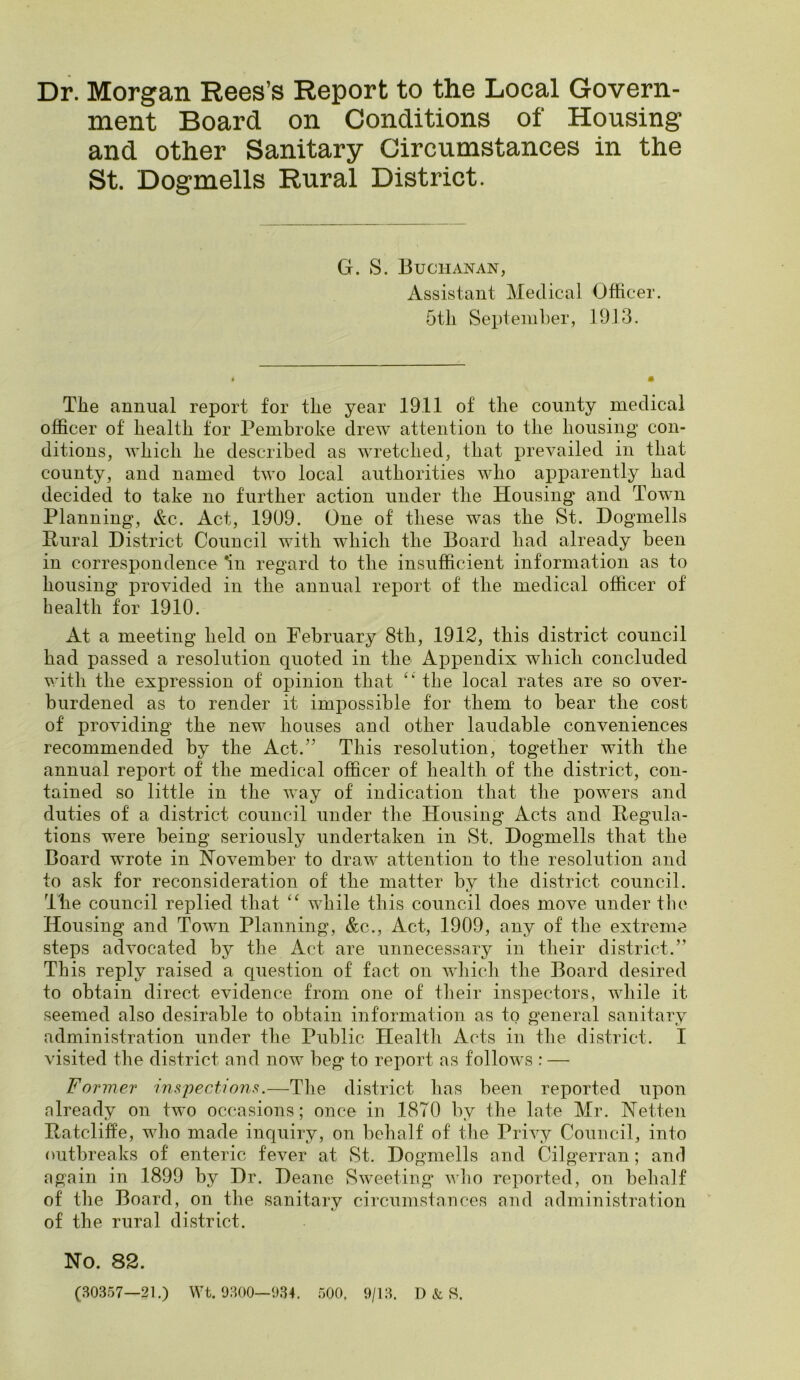 Dr. Morgan Rees’s Report to the Local Govern- ment Board on Conditions of Housing and other Sanitary Circumstances in the St. Dogmells Rural District. G. S. Buchanan, Assistant Medical Officer. 5tli September, 19,13. Tbe annual report for tlie year 19.11 of the county medical officer of health tor Pembroke drew attention to the housing con- ditions, which he described as wretched, that prevailed in that county, and named two local authorities who apparently had decided to take no further action under the Housing and Town Planning, &c. Act, 1909. One of these was the St. Dogmells Pural District Council with which the Board had already been in correspondence ‘in regard to the insufficient information as to housing provided in the annual report of the medical officer of health for 1910. At a meeting held on February 8th, 1912, this district council had passed a resolution quoted in the Appendix which concluded with the expression of opinion that the local rates are so over- burdened as to render it impossible for them to bear the cost of providing the new houses and other laudable conveniences recommended by the Act.’^ This resolution, together with the annual report of the medical officer of health of the district, con- tained so little in the way of indication that the powers and duties of a district council under the Housing Acts and Pegula- tions were being seriously undertaken in St. Dogmells that the Board wwote in November to draw attention to the resolution and to ask for reconsideration of the matter by the district council. The council replied that while this council does move under tlie Housing and Town Planning, &c.. Act, 1909, any of the extreme steps advocated by the Act are unnecessary in their district.” This reply raised a question of fact on Avhich the Board desired to obtain direct evidence from one of tbeir inspectors, while it seemed also desirable to obtain information as to general sanitary administration under the Public Health Acts in the district. I visited the district and now beg to report as follows : — Fo rmer inspections.—The district has been reported upon nlready on two occasions; ooce in 1870 by the late Mr. Netten Patcliffe, who made inquiry, on behalf of tlie Privy Council, into outbreaks of enteric fever at St. Dogmells and Cilgerran; and again in 1899 by Dr. Deane Sweeting vdio reported, on behalf of the Board, on the sanitary circumstances and administration of the rural district. No. 82. (B0357—21.) Wt. 9800—934. 500. 9/18. D & R.