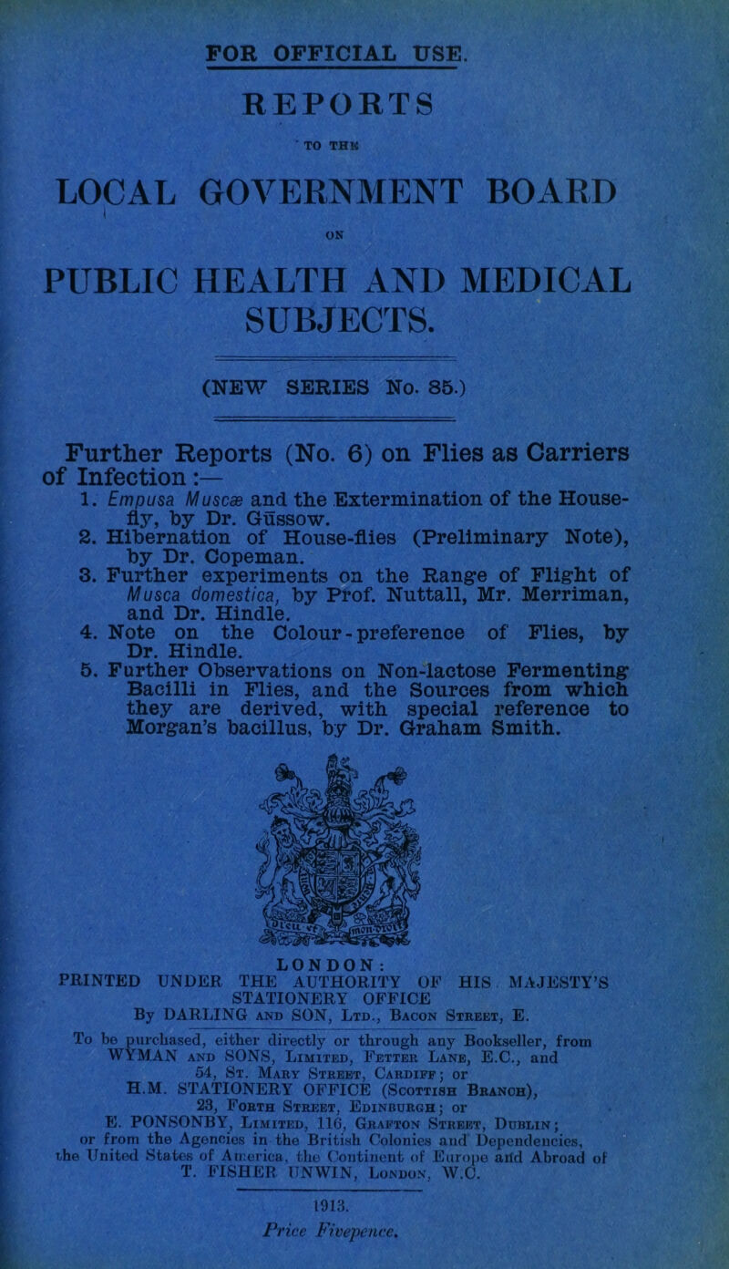 FOR OFFICIAL USE. REPORTS ' TO THK LOCAL GOVERNMENT BOARD PUBLIC HEALTH ANI) MEDICAL SUBJECTS. (NEW SERIES No. 85.) Further Reports (No. 6) on Flies as Carriers of Infection 1. Empusa Muscae and the Extermination of the House- fly, by Dr. Gussow. 2. Hibernation of House-flies (Preliminary Note), by Dr. Copeman. 3. Further experiments on the Range of Flight of Musca domestica, by Prof. Nuttall, Mr. Merriman, and Dr. Hindle. 4. Note on the Colour - preference of Flies, by Dr. Hindle. 5. Farther Observations on Non-lactose Fermenting Bacilli in Flies, and the Sources from which they are derived, with special reference to Morgan’s bacillus, by Dr. Graham Smith. LONDON: PRINTED UNDER THE AUTHORITY OF HIS MAJESTY’S STATIONERY OFFICE By DARLING and SON, Ltd., Bacon Street, E. To be purchased, either directly or through any Bookseller, from WYMAN and SONS, Limited, Fetter Lane, E.C., and 54, St. Mary Street, Cardiff; or H.M. STATIONERY OFFICE (Scottish Branch), 23, Forth Street, Edinburgh; or E. PONSONBY, Limited, 116, Grafton Street, Dublin; or from the Agencies in the British Colonies and Dependencies, the United States of America, the Continent of Europe arid Abroad of T. FISHER UNWIN, London, W.C. 1913. Pi 'ice Fivepence,