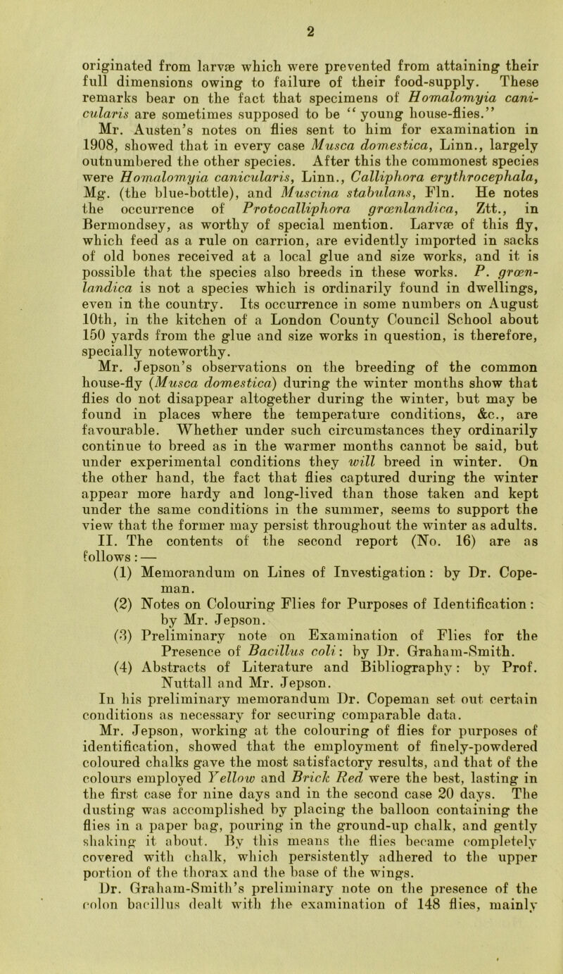 originated from larvae which were prevented from attaining their full dimensions owing to failure of their food-supply. These remarks bear on the fact that specimens of Homalomyia cani- cularis are sometimes supposed to be “ young house-flies.” Mr. Austen’s notes on flies sent to him for examination in 1908, showed that in every case Musca domestica, Linn., largely outnumbered the other species. After this the commonest species were Homalomyia canicularis, Linn., Calliphora erythrocephala, Mg. (the blue-bottle), and Muscina stabulans, Fin. He notes the occurrence of Proto calliphora grcenlandica, Ztt., in Bermondsey, as worthy of special mention. Larvae of this fly, which feed as a rule on carrion, are evidently imported in sacks of old bones received at a local glue and size works, and it is possible that the species also breeds in these works. P. groen- landica is not a species which is ordinarily found in dwellings, even in the country. Its occurrence in some numbers on August 10th, in the kitchen of a London County Council School about 150 yards from the glue and size works in question, is therefore, specially noteworthy. Mr. Jepson’s observations on the breeding of the common house-fly (Musca domestica) during the winter months show that flies do not disappear altogether during the winter, but may be found in places where the temperature conditions, &c., are favourable. Whether under such circumstances they ordinarily continue to breed as in the warmer months cannot be said, but under experimental conditions they will breed in winter. On the other hand, the fact that flies captured during the winter appear more hardy and long-lived than those taken and kept under the same conditions in the summer, seems to support the view that the former may persist throughout the winter as adults. II. The contents of the second report (No. 16) are as follows : — (1) Memorandum on Lines of Investigation : by Dr. Cope- man. (2) Notes on Colouring Flies for Purposes of Identification: by Mr. Jepson. (8) Preliminary note on Examination of Flies for the Presence of Bacillus coli: by Dr. Graham-Smith. (4) Abstracts of Literature and Bibliography: by Prof. Nuttall and Mr. Jepson. In his preliminary memorandum Dr. Copeman set out certain conditions as necessary for securing comparable data. Mr. Jepson, working at the colouring of flies for purposes of identification, showed that the employment of finely-powdered coloured chalks gave the most satisfactory results, and that of the colours employed Yelloiv and Brick Bed were the best, lasting in the first case for nine days and in the second case 20 days. The dusting was accomplished by placing the balloon containing the flies in a paper bag, pouring in the ground-up chalk, and gently shaking it about. By this means the flies became completely covered with chalk, which persistently adhered to the upper portion of the thorax and the base of the wings. Dr. Graham-Smith’s preliminary note on the presence of the colon bacillus dealt with the examination of 148 flies, mainly