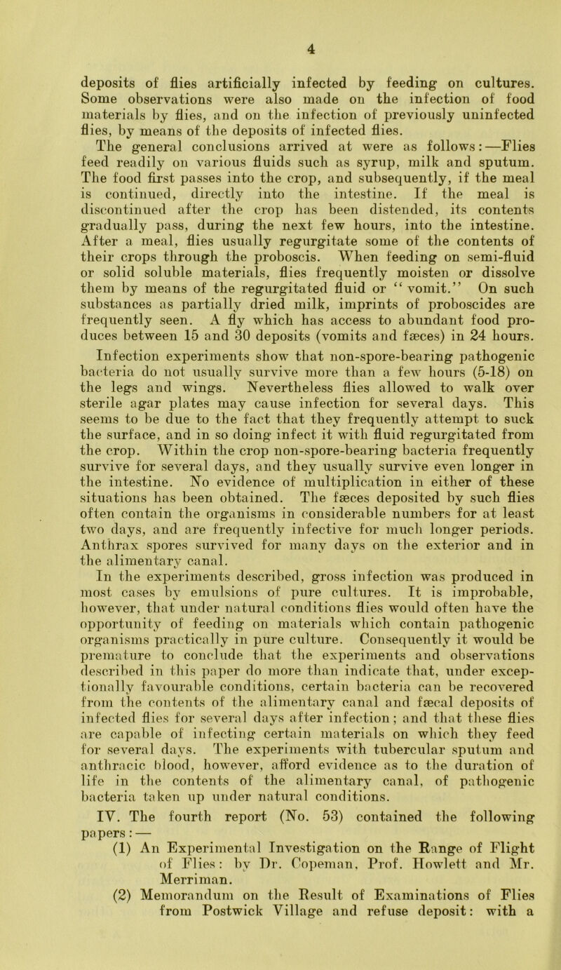 deposits of flies artificially infected by feeding on cultures. Some observations were also made on the infection of food materials by flies, and on the infection of previously uninfected flies, by means of the deposits of infected flies. The general conclusions arrived at were as follows:—Flies feed readily on various fluids such as syrup, milk and sputum. The food first passes into the crop, and subsequently, if the meal is continued, directly into the intestine. If the meal is discontinued after the crop has been distended, its contents gradually pass, during the next few hours, into the intestine. After a meal, flies usually regurgitate some of the contents of their crops through the proboscis. When feeding on semi-fluid or solid soluble materials, flies frequently moisten or dissolve them by means of the regurgitated fluid or “ vomit.” On such substances as partially dried milk, imprints of proboscides are frequently seen. A fly which has access to abundant food pro- duces between 15 and 30 deposits (vomits and faeces) in 24 hours. Infection experiments show that non-spore-bearing jmthogenic bacteria do not usually survive more than a few hours (5-18) on the legs and wings. Nevertheless flies allowed to walk over sterile agar plates may cause infection for several days. This seems to be due to the fact that they frequently attempt to suck the surface, and in so doing’ infect it with fluid regurgitated from the crop. Within the crop non-spore-bearing bacteria frequently survive for several days, and they usually survive even longer in the intestine. No evidence of multiplication in either of these situations has been obtained. The faeces deposited by such flies often contain the organisms in considerable numbers for at least two days, and are frequently infective for much longer periods. Anthrax spores survived for many days on the exterior and in the alimentary canal. In the experiments described, gross infection was produced in most cases by emulsions of pure cultures. It is improbable, however, that under natural conditions flies would often have the opportunity of feeding on materials which contain pathogenic organisms practically in pure culture. Consequently it would be premature to conclude that the experiments and observations described in this paper do more than indicate that, under excep- tionally favourable conditions, certain bacteria can be recovered from the contents of the alimentary canal and faecal deposits of infected flies for several days after infection; and that these flies are capable of infecting certain materials on which they feed for several days. The experiments with tubercular sputum and anthracic blood, however, afford evidence as to the duration of life in the contents of the alimentary canal, of pathogenic bacteria taken up under natural conditions. IV. The fourth report (No. 53) contained the following pa pers: — (1) An Experimental Investigation on the Range of Flight of Flies: by Dr. Copeman, Prof. Howlett and Mr. Merriman. (2) Memorandum on the Result of Examinations of Flies from Postwick Village and refuse deposit: with a