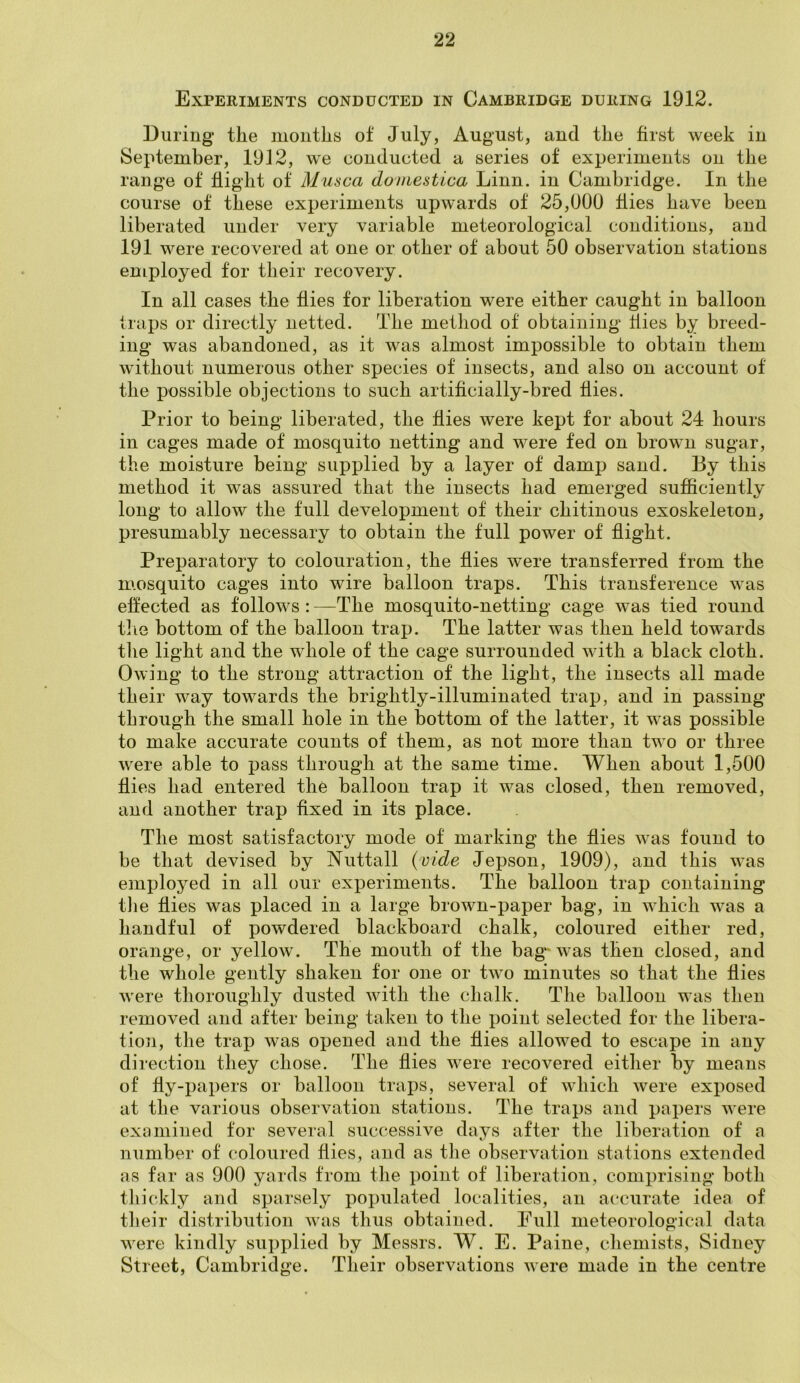 Experiments conducted in Cambridge during 1912. During the months of July, August, and the first week in September, 1912, we conducted a series of experiments on the range of flight of Musca domestica Linn, in Cambridge. In the course of these experiments upwards of 25,000 flies have been liberated under very variable meteorological conditions, and 191 were recovered at one or other of about 50 observation stations employed for their recovery. In all cases the flies for liberation were either caught in balloon traps or directly netted. The method of obtaining flies by breed- ing was abandoned, as it was almost impossible to obtain them without numerous other species of insects, and also on account of the possible objections to such artificially-bred flies. Prior to being liberated, the flies were kept for about 24 hours in cages made of mosquito netting and were fed on brown sugar, the moisture being supplied by a layer of damp sand. By this method it was assured that the insects had emerged sufficiently long to allow the full development of their chitinous exoskeleton, presumably necessary to obtain the full power of flight. Preparatory to colouration, the flies were transferred from the mosquito cages into wire balloon traps. This transference was effected as follows : —The mosquito-netting cage was tied round the bottom of the balloon trap. The latter was then held towards the light and the whole of the cage surrounded with a black cloth. Owing to the strong attraction of the light, the insects all made their way towards the brightly-illuminated trap, and in passing through the small hole in the bottom of the latter, it was possible to make accurate counts of them, as not more than two or three were able to pass through at the same time. When about 1,500 flies had entered the balloon trap it was closed, then removed, and another trap fixed in its place. The most satisfactory mode of marking the flies was found to be that devised by Nuttall (vide Jepson, 1909), and this was employed in all our experiments. The balloon trap containing the flies was placed in a large brown-paper bag, in which was a handful of powdered blackboard chalk, coloured either red, orange, or yellow. The mouth of the bag-was then closed, and the whole gently shaken for one or two minutes so that the flies were thoroughly dusted with the chalk. The balloon was then removed and after being taken to the point selected for the libera- tion, the trap was opened and the flies allowed to escape in any direction they chose. The flies were recovered either by means of fly-papers or balloon traps, several of which were exposed at the various observation stations. The traps and papers were examined for several successive days after the liberation of a number of coloured flies, and as the observation stations extended as far as 900 yards from the point of liberation, comprising both thickly and sparsely populated localities, an accurate idea of their distribution was thus obtained. Full meteorological data were kindly supplied by Messrs. W. E. Paine, chemists, Sidney Street, Cambridge. Their observations were made in the centre