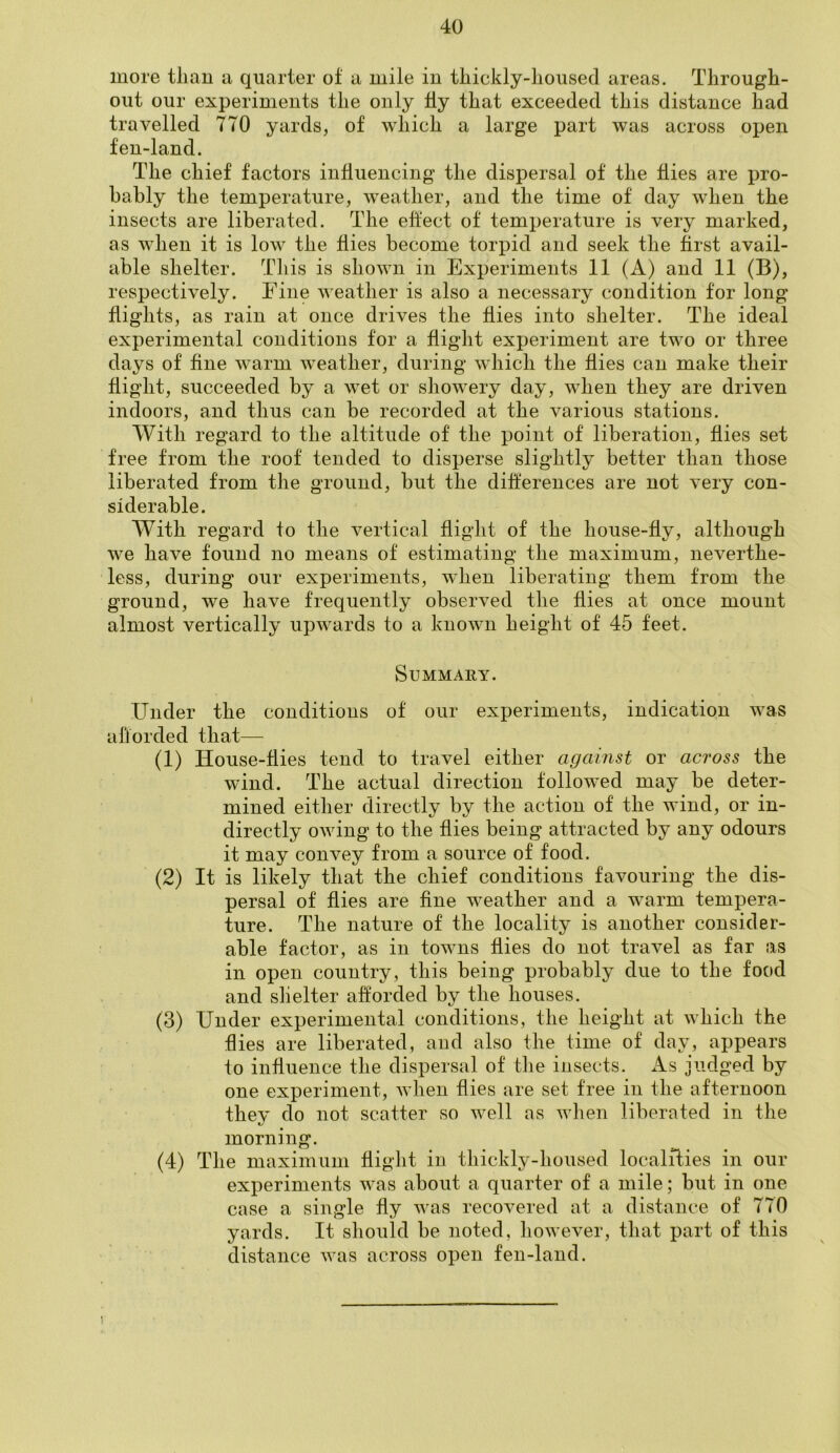 more than a quarter of a mile in thickly-housed areas. Through- out our experiments the only fly that exceeded this distance had travelled 770 yards, of which a large part was across open fen-land. The chief factors influencing the dispersal of the flies are pro- bably the temperature, weather, and the time of day when the insects are liberated. The effect of temperature is very marked, as when it is low the flies become torpid and seek the first avail- able shelter. This is shown in Experiments 11 (A) and 11 (B), respectively. Eine weather is also a necessary condition for long flights, as rain at once drives the flies into shelter. The ideal experimental conditions for a flight experiment are two or three days of fine warm weather, during which the flies can make their flight, succeeded by a wet or showery day, when they are driven indoors, and thus can be recorded at the various stations. With regard to the altitude of the point of liberation, flies set free from the roof tended to disperse slightly better than those liberated from the ground, but the differences are not very con- siderable. With regard to the vertical flight of the house-fly, although we have found no means of estimating the maximum, neverthe- less, during our experiments, when liberating them from the ground, we have frequently observed the flies at once mount almost vertically upwards to a known height of 45 feet. Summary. Under the conditions of our experiments, indication was afforded that— (1) House-flies tend to travel either against or across the wind. The actual direction followed may be deter- mined either directly by the action of the wind, or in- directly owing to the flies being attracted by any odours it may convey from a source of food. (2) It is likely that the chief conditions favouring the dis- persal of flies are fine weather and a warm tempera- ture. The nature of the locality is another consider- able factor, as in towns flies do not travel as far as in open country, this being probably due to the food and shelter afforded by the houses. (3) Under experimental conditions, the height at which the flies are liberated, and also the time of day, appears to influence the dispersal of the insects. As judged by one experiment, when flies are set free in the afternoon they do not scatter so well as when liberated in the morning. (4) The maximum flight in thickly-housed localities in our experiments was about a quarter of a mile; but in one case a single fly was recovered at a distance of 770 yards. It should be noted, however, that part of this distance was across open fen-land. r