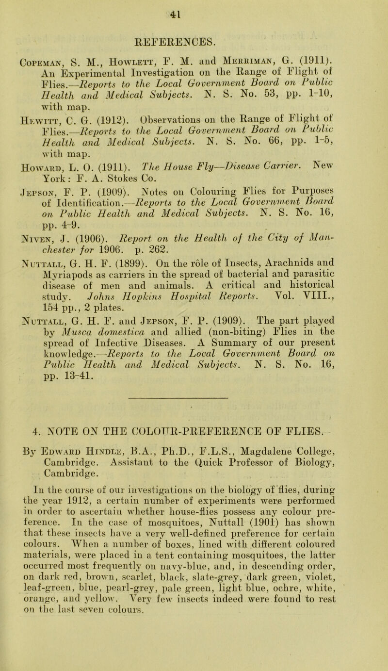 INFERENCES. Copeman, S. M., Howlett, F. M. and Merriman, G. (1911). An Experimental Investigation on the Range of Flight of Flies.—Reports to the Local Government Board on Public Health and Medical Subjects. N. S. No. 53, pp. 1-10, with map. Hewitt, C. G. (1912). Observations on the Range of Flight of Flies.—Reports to the Local Government Board on Public Health and Medical Subjects. N. S. No. 66, pp. 1-5, with map. Howard, L. 0. (1911). The House Fly—Disease Carrier. New York: F. A. Stokes Co. Jepson, F. P. (1909). Notes on Colouring Flies for Purposes of Identification.—Reports to the Local Government Board on Public Health and Medical Subjects. N. S. No. 16, pp. 4-9. Niven, J. (1906). Report on the Health of the City of Man- chester for 1906. p. 262. Nuttall, G. H. F. (1899). On the role of Insects, Arachnids and Myriapods as carriers in the spread of bacterial and parasitic disease of men and animals. A critical and historical study. Johns Hopkins Hospital Reports. Vol. VIII., 154 pp., 2 plates. Nuttall, G. H. F. and JEpson, F. P. (1909). The part played by Musca domestica and allied (non-biting) Flies in the spread of Infective Diseases. A Summary of our present knowledge.—Reports to the Local Government Board on Public Health and Medical Subjects. N. S. No. 16, pp. 13-41. 4. NOTE ON THE COLOUR-PREFERENCE OF FLIES. By Edward Hindle, B.A., Pli.D., F.L.S., Magdalene College, Cambridge. Assistant to the Quick Professor of Biology, Cambridge. In the course of our investigations on the biology of Hies, during the year 1912, a certain number of experiments were performed in order to ascertain whether house-flies possess any colour pre- ference. In the case of mosquitoes, Nuttall (1901) has shown that these insects have a very well-defined preference for certain colours. When a number of boxes, lined with different coloured materials, were placed in a tent containing mosquitoes, the latter occurred most frequently on navy-blue, and, in descending order, on dark red, brown, scarlet, black, slate-grey, dark green, violet, leaf-green, blue, pearl-grey, pale green, light blue, ochre, white, orange, and yellow. Very few insects indeed were found to rest on the last seven colours.