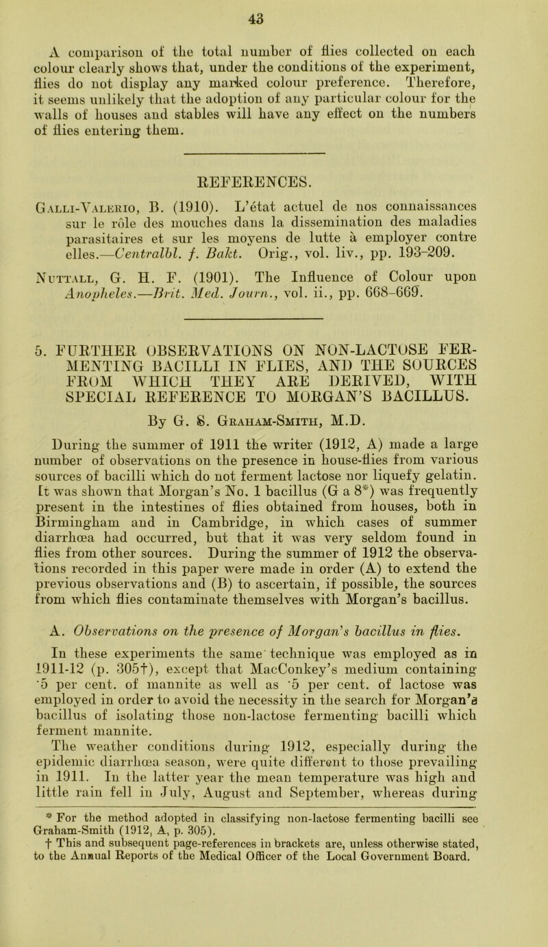 A comparison of tlie total number of flies collected on each colour clearly shows that, under the conditions of the experiment, flies do not display any marked colour preference. Therefore, it seems unlikely that the adoption of any particular colour for the walls of houses and stables will have any effect on the numbers of hies entering them. REFERENCES. Galli-Valerio, 13. (1910). L’etat actuel de nos connaissances sur le role des mouclies dans la dissemination des maladies parasitaires et sur les moyens de lutte a employer contre elles.—Centralbl. f. Baht. Orig., vol. liv., pp. 193-209. Nuttall, G. H. F. (1901). The Inhuence of Colour upon Anopheles.—Brit. Med. Journ., vol. ii., pp. 668-669. 5. FURTHER OBSERVATIONS ON NON-LACTOSE FER- MENTING BACILLI IN FLIES, AND THE SOURCES FROM WHICH THEY ARE DERIVED, WITH SPECIAL REFERENCE TO MORGAN’S BACILLUS. By G. S. Graham-Smith, M.D. During the summer of 1911 the writer (1912, A) made a large number of observations on the presence in house-hies from various sources of bacilli which do not ferment lactose nor liquefy gelatin, [t was shown that Morgan’s No. 1 bacillus (G a 8*) was frequently present in the intestines of hies obtained from houses, both in Birmingham and in Cambridge, in which cases of summer diarrhoea had occurred, but that it was very seldom found in hies from other sources. During the summer of 1912 the observa- tions recorded in this paper were made in order (A) to extend the previous observations and (B) to ascertain, if possible, the sources from which hies contaminate themselves with Morgan’s bacillus. A. Observations on the presence of Morgans bacillus in flies. In these experiments the same technique was employed as in 1911-12 (p. 305f), except that MacConkey’s medium containing ‘5 per cent, of mannite as well as '5 per cent, of lactose was employed in order to avoid the necessity in the search for Morgan’a bacillus of isolating those non-lactose fermenting bacilli which ferment mannite. The weather conditions during 1912, especially during the epidemic diarrhoea season, were quite different to those prevailing in 1911. In the latter year the mean temperature was high and little rain fell in July, August and September, whereas during * For the method adopted in classifying non-lactose fermenting bacilli see Graham-Smith (1912, A, p. 305). f This and subsequent page-references in brackets are, unless otherwise stated, to the Anmual Reports of the Medical Officer of the Local Government Board.