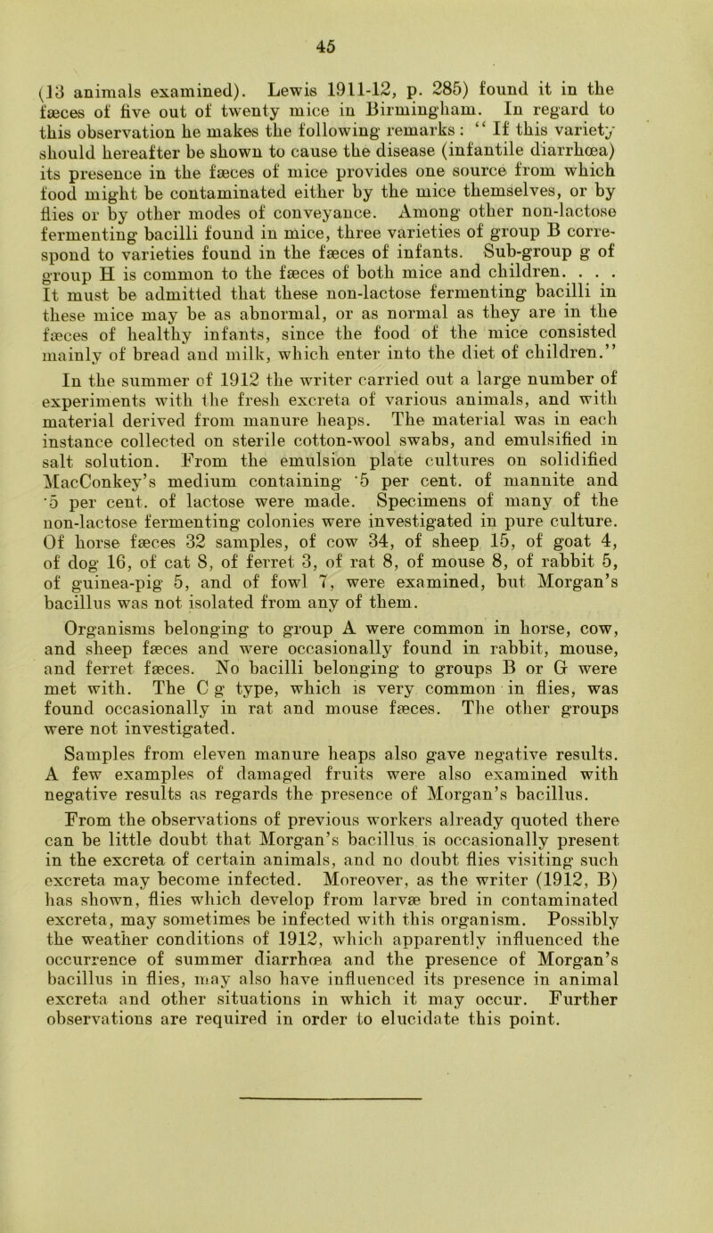 (13 animals examined). Lewis 1911-12, p. 285) found it in the faeces of five out of twenty mice in Birmingham. In regard to this observation he makes the following remarks : “If this variety should hereafter he shown to cause the disease (infantile diarrhoea) its presence in the faeces of mice provides one source from which food might be contaminated either by the mice themselves, or by flies or by other modes of conveyance. Among other non-lactose fermenting bacilli found in mice, three varieties of group B corre- spond to varieties found in the faeces of infants. Sub-group g of group H is common to the faeces of both mice and children. . . . It must be admitted that these non-lactose fermenting bacilli in these mice may be as abnormal, or as normal as they are in the faeces of healthy infants, since the food of the mice consisted mainly of bread and milk, which enter into the diet of children.” In the summer of 1912 the writer carried out a large number of experiments with the fresh excreta of various animals, and with material derived from manure heaps. The material was in each instance collected on sterile cotton-wool swabs, and emulsified in salt solution. From the emulsion plate cultures on solidified MacConkey’s medium containing '5 per cent, of mannite and '5 per cent, of lactose were made. Specimens of many of the non-lactose fermenting colonies were investigated in pure culture. Of horse faeces 32 samples, of cow 34, of sheep 15, of goat 4, of dog 16, of cat S, of ferret 3, of rat 8, of mouse 8, of rabbit 5, of guinea-pig 5, and of fowl 7, were examined, hut Morgan’s bacillus was not isolated from any of them. Organisms belonging to group A were common in horse, cow, and sheep faeces and were occasionally found in rabbit, mouse, and ferret faeces. No bacilli belonging to groups B or G were met with. The C g type, which is very common in flies, was found occasionally in rat and mouse faeces. The other groups were not investigated. Samples from eleven manure heaps also gave negative results. A few examples of damaged fruits were also examined with negative results as regards the presence of Morgan’s bacillus. From the observations of previous workers already quoted there can he little doubt that Morgan’s bacillus is occasionally present in the excreta of certain animals, and no doubt flies visiting such excreta may become infected. Moreover, as the writer (1912, B) has shown, flies which develop from larvge bred in contaminated excreta, may sometimes be infected with this organism. Possibly the weather conditions of 1912, which apparently influenced the occurrence of summer diarrhrea and the presence of Morgan’s bacillus in flies, may also have influenced its presence in animal excreta and other situations in which it may occur. Further observations are required in order to elucidate this point.