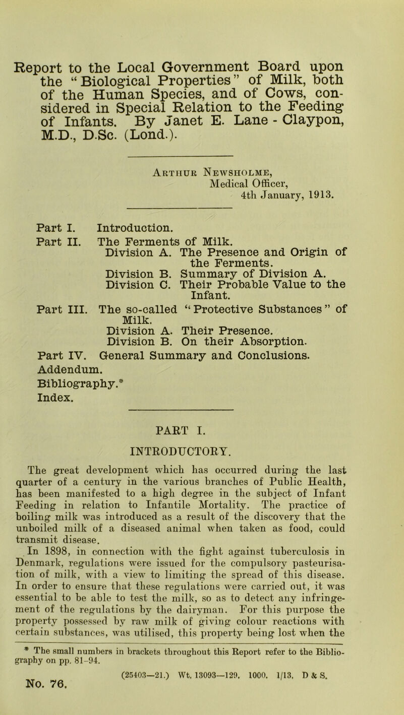 Report to the Local Government Board upon the “Biological Properties” of Milk, both of the Human Species, and of Cows, con- sidered in Special Relation to the Feeding of Infants. By Janet E. Lane - Claypon, M.D., D.Sc. (Lend.). Arthur Newsholme, Medical Officer, 4th January, 1913. Part I. Introduction. Part II. The Ferments of Milk. Division A. The Presence and Origin of the Ferments. Division B. Summary of Division A. Division C. Their Probable Value to the Infant. Part III. The so-called “Protective Substances” of Milk. Division A. Their Presence. Division B. On their Absorption. Part IV. General Summary and Conclusions. Addendum. Bibliography. Index. PART I. INTRODIJCTORT. The great development which has occurred during the last quarter of a century in the various branches of Public Health, has been manifested to a high degree in the subject of Infant Feeding in relation to Infantile Mortality. The practice of boiling milk was introduced as a result of the discovery that the unboiled milk of a diseased animal when taken as food, could transmit disease. In 1898, in connection with the fight against tuberculosis in Denmark, regulations were issued for the compulsory pasteurisa- tion of milk, with a view to limiting the spread of this disease. In order to ensure that these regulations were carried out, it was essential to be able to test the milk, so as to detect any infringe- ment of the regulations by the dairyman. For this purpose the property possessed by raw milk of giving colour reactions with certain substances, was utilised, this property being lost when the * The small numbers in brackets throughout this Report refer to the Biblio- graphy on pp, 81-94. (25403—21.) Wt. 13093—129. 1000. 1/13, D & S. No. 76.