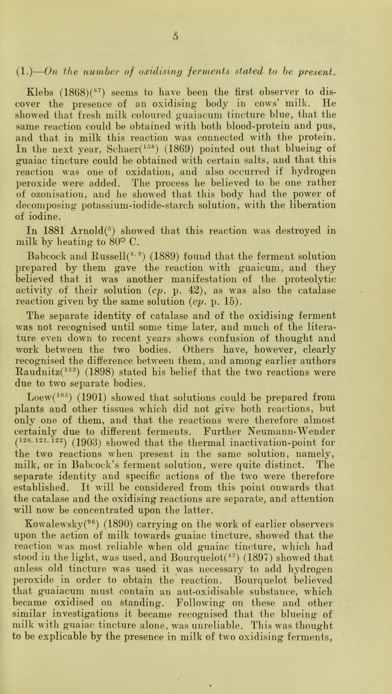 (1.)—On the number of oxidisiny ferments stated to he present. Klebs (1868)(^^) seeuivs to have been the first observer to dis- cover the presence of an oxidising body in cows’ milk. He showed that fresh milk coloured guaiacum tincture blue, that the same reaction could be obtained with both blood-protein and pus, and that in milk this reaction was connected with the protein. In the next year, Schaer(^^®) (1869) pointed out that blueing of guaiac tincture could be obtained with certain salts, and that this reaction was one of oxidation, and also occurred if hydrogen peroxide were added. The process he believed to be one rather of ozonisation, and he showed that this body had the power of decomposing potassium-iodide-starch solution, with the liberation of iodine. In 1881 Arnold(^) showed that this reaction was destroyed in milk by heating to 80*^ C. Babcock and Eussell(^’ ”) (1889) found that the ferment solution prepared by them gave the reaction with guaicum, and they believed that it was another manifestation of the proteolytic activity of their solution {cp. p. 42), as was also the catalase reaction given by the same solution (c/y. p. 15). The separate identity of catalase and of the oxidising ferment was not recognised until some time later, and much of the litera- ture even down to recent years shows confusion of thought and work between the two bodies. Others have, however, clearly recognised the difference between them, and among earlier authors Raudnitz(^^^) (1898) stated his belief that the two reactions were due to two separate bodies. Loew(^°*) (1901) showed that solutions could be prepared from plants and other tissues which did not give both reactions, but only one of them, and that the reactions were therefore almost certainly due to different ferments. Further Neumann-Wender (120' 121.122^ (1903) showed that the thermal inactivation-point for the two reactions when present in the same solution, namely, milk, or in Babcock’s ferment solution, were quite distinct. The separate identity and specific actions of the two were therefore established. It will be considered from this point onwards that the catalase and the oxidising reactions are separate, and attention will now be concentrated upon the latter. Kowalewsky(®®) (1890) carrying on the work of earlier observers upon the action of milk towards guaiac tincture, showed that the reaction was most reliable when old guaiac tincture, which had stood in the light, was used, and Bourquelot(i^) (1897) showed that unless old tincture was used it was necessary to add hydrogen peroxide in order to obtain the reaction. Bourquelot believed that guaiacum must contain an aut-oxidisable sulDstance, which became oxidised on standing. Following on these and other similar investigations it became recognised that the blueing of milk with guaiac tincture alone, was unreliable. This was thought to be explicable by the presence in milk of two oxidising ferments.