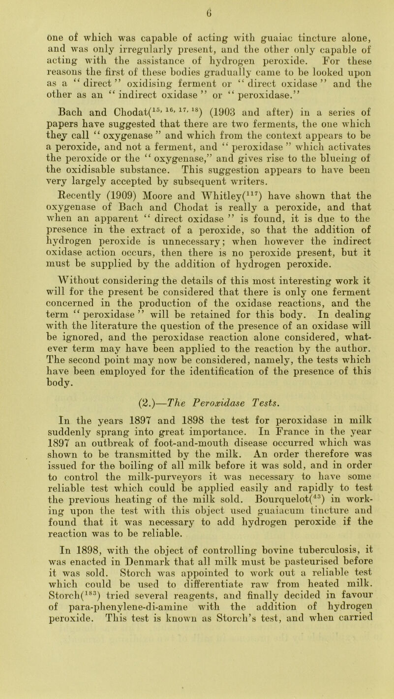 one of which was capable of acting with guaiac tincture alone, and was only irregularly present, and the other only capable of acting with the assistance of hydrogen peroxide. For these reasons the first of these bodies gradually came to he looked upon as a ‘^direct” oxidising ferment or “direct oxidase” and the other as an “ indirect oxidase ” or “ peroxidase.' j j Bach and Chodat(^®’ (1903 and after) in a series of papers have suggested that there are two ferments, the one which they call “ oxygenase ” and which from the context appears to he a peroxide, and not a ferment, and “ peroxidase ” which activates the peroxide or the “ oxygenase,” and gives rise to the blueing of the oxidisable substance. This suggestion appears to have been very largely accepted by subsequent writers. Recently (1909) Moore and Whitley(^^^) have shown that the oxygenase of Bach and Chodat is really a peroxide, and that when an apparent “ direct oxidase ” is found, it is due to the presence in the extract of a peroxide, so that the addition of hydrogen peroxide is unnecessary; when however the indirect oxidase action occurs, then there is no peroxide present, but it must be supplied by the addition of hydrogen peroxide. Without considering the details of this most interesting work it will for the present be considered that there is only one ferment concerned in the production of the oxidase reactions, and the term “peroxidase” will be retained for this body. In dealing with the literature the question of the presence of an oxidase will be ignored, and the peroxidase reaction alone considered, what- ever term may have been applied to the reaction by the author. The second point may now be considered, namely, the tests which have been employed for the identification of the presence of this body. (2.)—The Peroxidase Tests. In the years 1897 and 1898 the test for peroxidase in milk suddenly sprang into great importance. In France in the year 1897 an outbreak of foot-and-mouth disease occurred which was shown to be transmitted by the milk. An order therefore was issued for the boiling of all milk before it was sold, and in order to control the milk-purveyors it w^as necessary to have some reliable test which could be applied easily and rapidly to test the previous heating of the milk sold. Bourquelot(^^) in work- ing upon the test with this object used guaiacum tincture and found that it was necessary to add hydrogen peroxide if the reaction was to be reliable. In 1898, with the object of controlling bovine tuberculosis, it was enacted in Denmark that all milk must be pasteurised before it was sold. Storch was appointed to work out a. reliable test which could be used to differentiate raw from heated milk. Storch(^®^) tried several reagents, and finally decided in favour of para-i)henylene-di-amine with the addition of hydrogen peroxide. This test is known as Storch’s test, and when carried