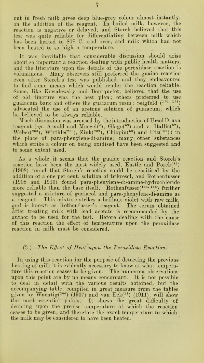 Out in fresh milk gives deep blue-grey colour almost instantly, on the addition of the reagent. In boiled milk, however, the reaction is negative or delayed, and Storch believed that this test was quite reliable tor diherentiating between milk which has been heated to 80° C. and over, and milk which had not been heated to so high a temperature. It was inevitable that considerable discussion should arise about so important a reaction dealing with public health matters, and the literature upon the details of the peroxidase reaction is voluminous. Many observers still preferred the guaiac reaction even after Storch’s test was published, and they endeavoured to find some means which would render the reaction reliable. Some, like Kowalewsky and Bourquelot, believed that the use of old tincture was the best plan; others preferred to use guaiacum bark and others the guaiacum resin; Seigfeld advocated the use of an acetone solution of guaiacum, which he believed to be always reliable. Much discussion was aroused by theintroductionof UrsolD. asa reagent (cp. Arnold and Menzel(^), Glage(‘^^) and v. Itallie(®^), Weber(-“^), Wirthlef°®), Zink(o‘0. Chlopin(®^) and Utz(i«^)) in the place of para-phenylene-di-amine; many other substances which strike a colour on being oxidised have been suggested and to some extent used. As a whole it seems that the guaiac reaction and Storch’s reaction have been the most widely used, Kastle and Porch (1908) found that Storch’s reaction could be sensitised by the addition of a one per cent, solution of trikresol, and Pothenfusser (1908 and 1910) found para-phenylene-di-amine-hydrochloride more reliable than the base itself. Rothenfusser(^'^^’ ^^^) further suggested a mixture of guaiacol and para-phenylene-di-amine as a reagent. This mixture strikes a brillant violet with raw milk, and is known as Pothenfusser’s reagent. The serum obtained after treating milk with lead acetate is recommended by the author to be used for the test. Before dealing with the cause of this reaction the effect of temperature upon the peroxidase reaction in milk must be considered. (3.)—The Effect of Heat upon the Peroxidase Reaction. In using this reaction for the purpose of detecting the previous heating of milk it is evidently necessary to know at what tempera- ture this reaction ceases to be given. The numerous observations upon this point are by no means concordant. It is not possible to deal in detail with the various results obtained, but the accompanying table, compiled in great measure from the tables given by Waentig(^““) (1907) and van Eck(^®) (1911), will show the most essential points. It shows the great difficulty of decidijig upon the precise temperature at which the reaction ceases to be given, and therefore the exact temperature to which the milk may be considered to have been heated.