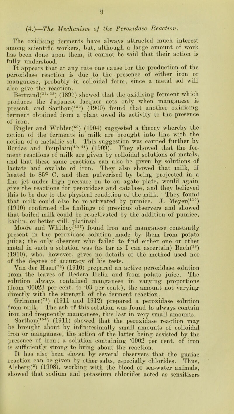 y (4.)—The Mechanism of the Peroxidase Reaction. The oxidising ferments have always attracted much interest among scientific workers, but, although a large amount of work has been done upon them, it cannot be said that their action is fully understood. It appears that at any rate one cause for the production of the peroxidase reaction is due to the. presence of either iron or manganese, probably in colloidal form, since a metal sol will also give the reaction. Bertrand(^'^’ (1897) showed that the oxidising ferment which produces the Japanese lacquer acts only when manganese is present, and Sarthou(^'^^) (1900) found that another oxidising ferment obtained from a plant owed its activity to the presence of iron. Engler and Wohler(®®) (1904) suggested a theory whereby the action of the ferments in milk are brought into line with the action of a metallic sol. This suggestion was carried further by Bordas and Touplain(^“’^^) (1909). They showed that the fer- ment reactions of milk are given by colloidal solutions of metals, and that these same reactions can also be given by solutions of lactate and oxalate of iron. They also showed that milk, if heated to 85° C. and then pulverised by being projected in a fine jet under high pressure on to an agate plate, would again give the reactions for peroxidase and catalase, and they believed this to be due to the physical condition of the milk. They found that milk could also be re-activated by pumice. J. Meyer(^^°) (1910) confirmed the findings of previous observers and showed that boiled milk could be re-activated by the addition of pumice, kaolin, or better still, platinsol. Moore and Whitley(^^^) found iron and manganese constantly present in the peroxidase solution made by them from potato juice; the only observer who failed to find either one or other metal in such a solution was (as far as I can ascertain) Bach(^®) (1910), who, however, gives no details of the method used nor of the degree of accuracy of his tests. Van der Haar(^^) (1910) prepared an active peroxidase solution from the leaves of Hedera Helix and from potato juice. The solution always contained manganese in varying proportions (from ‘00023 per cent, to ‘03 per cent.), the amount not varying directly with the strength of the ferment reaction. Grimmer(’^^) (1911 and 1912) prepared a peroxidase solution from milk. The ash of this solution was found to always contain iron and frequently manganese, this last in very small amounts. Sarthou(^^^) (1911) showed that the peroxidase reaction may be brought about by infinitesimally small amounts of colloidal iron or manganese, the action of the latter being assisted by the presence of iron; a solution containing '0002 per cent, of iron is sufficiently strong to bring about the reaction. It has also been shown by several observers that the guaiac reaction can be given by other salts, especially chlorides. Thus, Alsberg(^) (1908), working with the blood of sea-water animals, showed that sodium and potassium chloride,s acted as sensitisers