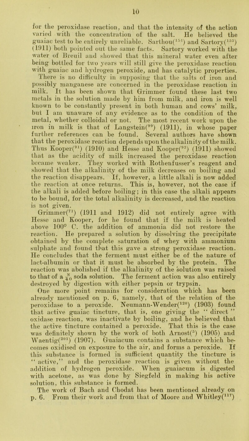 for the peroxidase reaction, and that the intensity of the action VO l ied with tlie concentration of the salt. He believed the giiaiac test to be entirely unreliable. Sarthoii( and Sartory(^^^) (1911) both pointed out the same facts. Sartory worked with the water of ]Jreuil and showed that this mineral water even after being bottled tor two years will still give the peroxidase reaction with guaiac and hydrogen peroxide, and has catalytic properties. There is no difficulty in supposing that tlie salts of iron and possibly manganese are concerned in the peroxidase reaction in milk. It has been shown that Grimmer found these last two metals in the solution made by him from milk, and iron is well known to be constantly present in both human and cows’ milk, but I am unaware of any evidence as to the condition of the metal, whether colloidal or not. The most recent work upon the iron in milk is that of Langstein(^^) (1911), in whose paper further references can be found. Several authors have shown that the peroxidase reaction depends upon the alkalinity of the milk. Thus Kooiier(^^) (1910) and Hesse and Kooper(^^) (1911) showed that as the acidity of milk increased the peroxidase reaction became weaker. They worked with Hothenfusser’s reagent and showed that the alkalinity of the milk decreases on boiling and the reaction disappears. It, however, a little alkali is now added the reaction at once returns. This is, however, not the case if the alkali is added before boiling; in this case the alkali appears to be bound, for the total alkalinity is decreased, and the reaction is not given. Grimmer(^^) (1911 and 1912) did not entirely agree with Hesse and Hooper, for he found that if the milk is heated above 100° C. the addition of ammonia did not restore the reaction. He prepared a solution by dissolving the precipitate obtained by the complete saturation of whey with ammonium sulphate and found that this gave a strong peroxidase reaction. He concludes that the ferment must either be of the nature of lact-albumin or that it must be absorbed by the protein. The reaction w’as abolished if the alkalinity of the solution was raised to that of a soda solution. The ferment action was also entirely destroyed by digestion with either pepsin or trypsin. One more point remains for consideration which has been already mentioned on p. 6, namely, that of the relation of the peroxidase to a peroxide. Neumann-Wender(^^°) (1903) found that active guaiac tincture, that is, one giving the direct ” oxidase reaction, was inactivate by boiling, and he believed that the active tincture contained a peroxide. That this is the case was definitely shown by the work of both Arnost(^) (1905) and Waentig(^“^) (1907). Giiaiacum contains a substance which be- comes oxidised on exposure to the air, and forms a peroxide. If this substance is formed in sufficient quantity the tincture is active,” and the peroxidase reaction is given without the addition of hydrogen peroxide. When giiaiacum is digested with acetone, as was done by Siegfeld in making his active solution, this substance is formed. The work of Bach and Chodat has been mentioned already on p. 6. From their work and from that of Moore and Whitley(^^^)