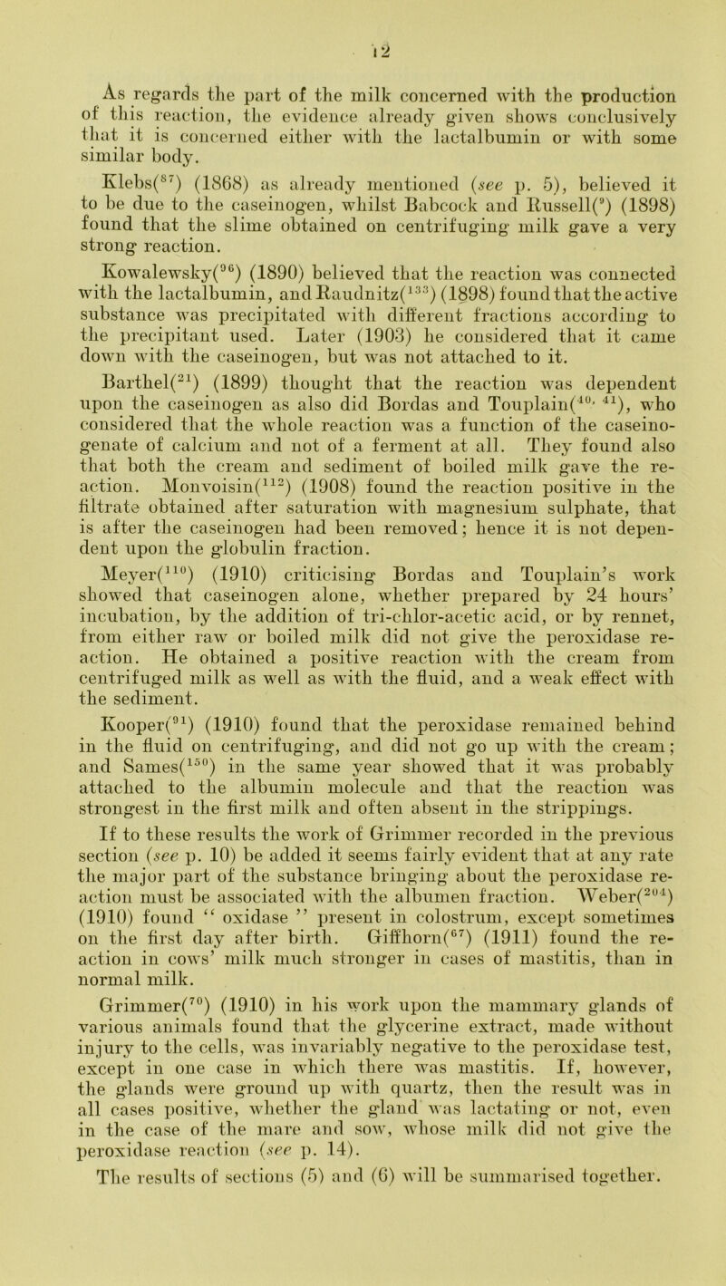 As regards the part of the milk concerned with the production of this reaction, the evidence already given shows conclusively that it is concerned either with the lactalbumin or with some similar body. Klebs(®') (1868) as already mentioned (i-ee p. 5), believed it to be due to the caseinogen, whilst Babcock and Bussell('■') (1898) found that the slime obtained on centrifuging milk gave a very strong reaction. Kowalewsky(^®) (1890) believed that the reaction was connected with the lactalbumin, andBaudnitz(^^'^) (1898) found that the active substance was precipitated with dilferent tractions according to the precipitant used. Later (1903) he considered that it came down with the caseinogen, but was not attached to it. Barthel(^^) (1899) thought that the reaction was dependent upon the caseinogen as also did Bordas and Touplain(^^* ^^), who considered that the whole reaction was a function of the caseino- genate of calcium and not of a ferment at all. They found also that both the cream and sediment of boiled milk gave the re- action. Monvoisin(““) (1908) found the reaction positive in the filtrate obtained after saturation with magnesium sulphate, that is after the caseinogen had been removed; hence it is not depen- dent upon the globulin fraction. Meyer(^^^) (1910) criticising Bordas and Touplain’s work showed that caseinogen alone, whether prepared by 24 hours’ incubation, by the addition of tri-chlor-acetic acid, or by rennet, from either raw or boiled milk did not give the peroxidase re- action. He obtained a positive reaction with the cream from centrifuged milk as well as with the fluid, and a weak effect with the sediment. Kooper(^^) (1910) found that the peroxidase remained behind in the fluid on centrifuging, and did not go up with the cream; and Sames(^^°) in the same year showed that it was probably attached to the albumin molecule and that the reaction was strongest in the first milk and often absent in the strippings. If to these results the work of Grimmer recorded in the previous section {see p. 10) be added it seems fairly evident that at any rate the major part of the substance bringing about the peroxidase re- action must be associated with the albumen fraction. Weber(^^‘^) (1910) found “ oxidase ” present in colostrum, except sometimes on the first day after birth. Giffhorn(®’^) (1911) found the re- action in cows’ milk much stronger in cases of mastitis, than in normal milk. Grimmer(^®) (1910) in his work upon the mammary glands of various animals found that the glycerine extract, made without injury to the cells, was invariably negative to the peroxidase test, except in one case in which there was mastitis. If, however, the glands were ground up with quartz, then the result was in all cases positive, wliether the gland' was lactating or not, even in the case of the mare and sow, whose milk did not give the peroxidase reaction {see p. 14).