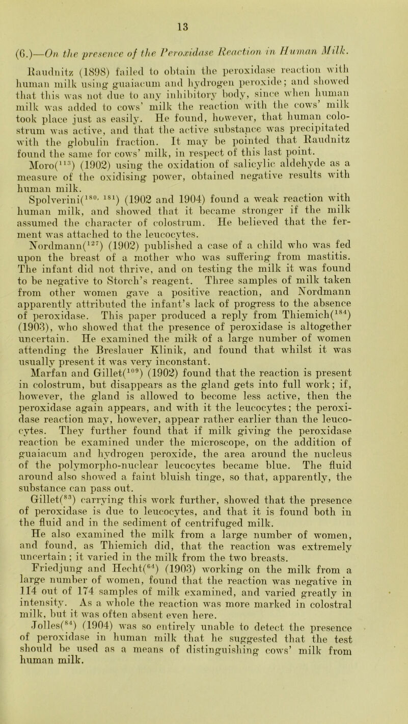 ^0 )—Qfi fJip pvc^ciicc of f/ic I*fi‘oj'ul((sc J{f(i(‘tiofi III Human Milh. Riuuliiitz (1898) failed to obtain tlie peroxidase reaction witli liuinan milk using* g'iiaia(‘iim and liydrogen peroxide; and showed tliat tin’s was not due to any inhibitory body, since when liumaii milk was added to cows’ milk the reaction with the cows milk took place just as easily. He found, however, tliat liuman colo- strum was active, and that the aidive .substance was precipitated with the g’lobulin traction. It may be ^minted that Ilaudnitz found the same for cows’ milk, in respect of this last point. Moro(“*'^) (1902) using* the oxidation of salicylic aldehyde as a measure of the oxidising power, obtained negative results with human milk. Spolverini(^®°' ^®^) (1902 and 1904) found a weak reaction with human milk, and showed that it became stronger if the milk assumed the character of colostrum. He lielieved that the fer- ment was attached to the leucocytes. Nordm.ann(’^^^) (1902) published a case of a child who was fed upon the breast of a mother who was suffering from nia.stitis. The infant did not thrive, and on testing the milk it was found to be negative to Storch’s reagent. Three samples of milk taken from other women gave a positive reaction, and Nordmann apparently attributed the infant’s lack of progress to the absence of peroxidase. This paper produced a reply from Tliiemich(^^'^) (1903), who showed that the presence of peroxidase is altogether uncertain. He examined the milk of a large number of women attending the Breslauer Klinik, and found that whilst it was usually present it was very inconstant. Marfan and Gillet(^°®) (1902) found that the reaction is present in colostrum, but disappears as the gland gets into full work; if, however, the gland is allowed to become less active, then the peroxidase again appears, and with it the leucocytes; the peroxi- dase reaction may, however, appear rather earlier than the leuco- cytes. They further found that if milk giving the peroxidase reaction be examined under the micro.scope, on the addition of guaiacum and hydrogen peroxide, the area around the nucleus of the polymorpho-nuclear leucocytes became blue. The fluid around also showed a faint bluish tinge, so that, apparently, the substance can pass out. Gillett®’^) carrying this work further, .showed that the presence of peroxidase is due to leucocytes, and that it is found both in the fluid and in the sediment of centrifuged milk. He also examined the milk from a large number of women, and found, as Thiemich did, that the reaction was extremely uncertain; it varied in the milk from the two breasts. Friedjung and Hecht(^^) (1903) working on the milk from a large number of women, found that the reaction was negative in 114 out of 174 samples of milk examined, and varied greatly in intensity. As a whole the reaction was more marked in colostral milk, but it was often absent even here. Jollesf®^) (1904) was so entirely unable to detect the presence of peroxidase in human milk that he suggested that the test should be used as a means of distinguishing cows’ milk from human milk.