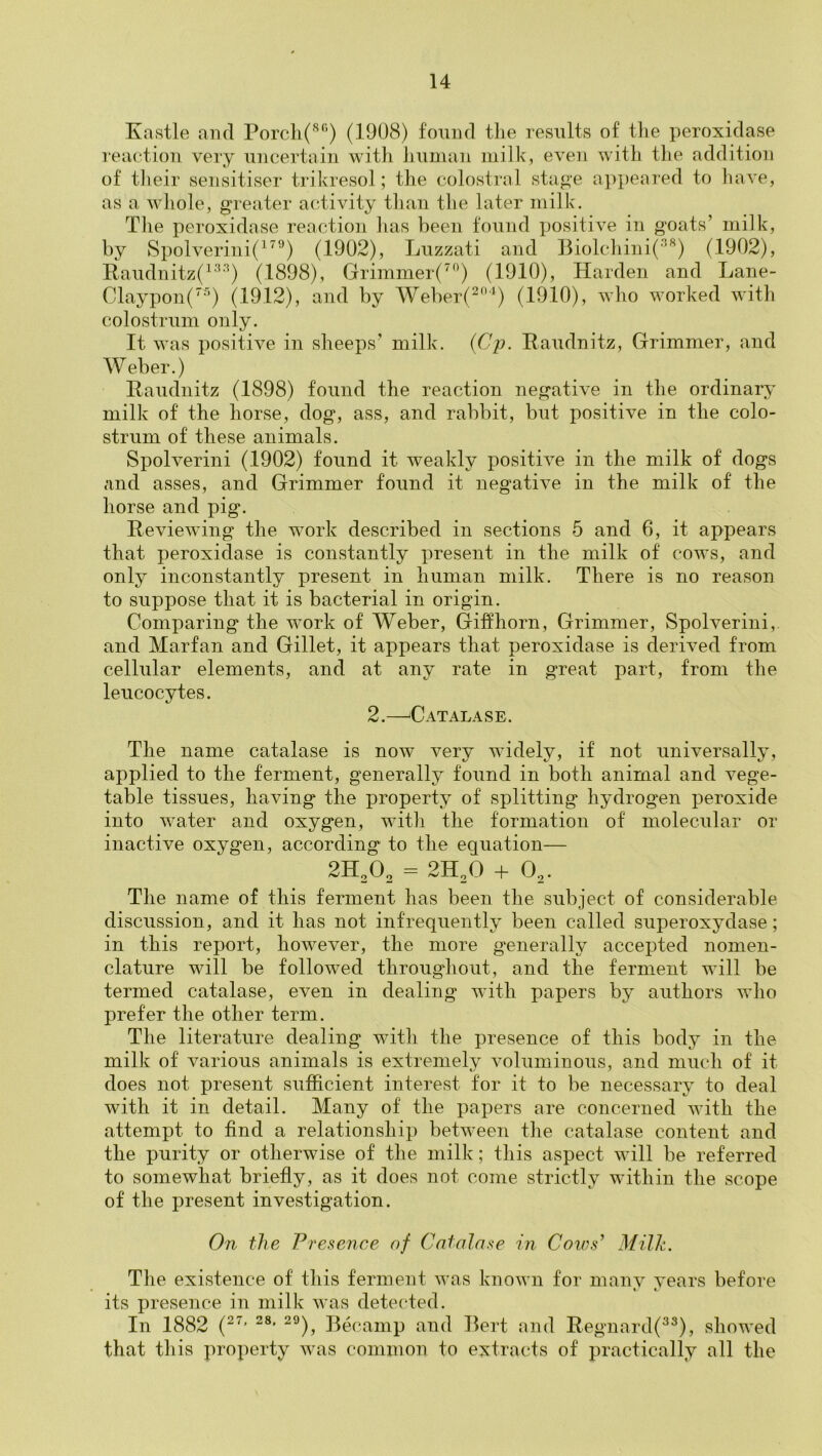 Kastle and Porcli('^‘’) (1908) fomid the results of tlie peroxidase reaction very uncertain with human milk, even with the addition of tlieir sensitiser trikresol; the colostrnl sta^-e appeared to have, as a whole, greater activity than the later milk. Tlie peroxidase reaction lias been found xmsitive in goats’ milk, by Spolverini(^^°) (1902), Luzzati and Biolchini('^) (1902), E.audnitz(^'^'”^) (1898), Grimmer(’^^’) (1910), Harden and Lane- Claypon('''’) (1912), and by Weber(^'^) (1910), who worked with colostrum only. It was positive in sheeps’ milk. {Cj). Raudnitz, Grimmer, and AVeber.) Raudnitz (1898) found the reaction negative in the ordinary milk of the horse, dog, ass, and rabbit, but positive in the colo- strum of these animals. Spolverini (1902) found it weakly positive in the milk of dogs and asses, and Grimmer found it negative in the milk of the horse and pig. Reviewing the work described in sections 5 and 6, it appears that peroxidase is constantly present in the milk of cows, and only inconstantly present in human milk. There is no reason to suppose that it is bacterial in origin. Comparing the work of Weber, Giffhorn, Grimmer, Spolverini,. and Marfan and Gillet, it appears that peroxidase is derived from cellular elements, and at any rate in great part, from the leucocytes. 2.—'Catalase. The name catalase is now very widely, if not universally, applied to the ferment, generally found in both animal and vege- table tissues, having the property of splitting hydrogen peroxide into water and oxygen, with the formation of molecular or inactive oxygen, according to the equation— 2H2O2 = 2H2O + O^. The name of this ferment has been the subject of considerable discussion, and it has not infrequently been called superoxydase; in this report, however, the more generally accepted nomen- clature will be followed throughout, and the ferment will be termed catalase, even in dealing with papers by authors who prefer the other term. The literature dealing with the presence of this body in the milk of various animals is extremely voluminous, and much of it does not present sufficient interest for it to be necessary to deal with it in detail. Many of the papers are concerned with the attempt to find a relationship between the catalase content and the purity or otherwise of the milk; this aspect will be referred to somewhat briefly, as it does not come strictly within the scope of the present investigation. On the Vves^ence of Catalase in Cows^ Milk. Tlie existence of this ferment was known for manv vears before « «. its presence in milk was detected. In 1882 (^^' ^°), Becanip and Bert and Regnard(^^), showed that tliis property was common to extracts of practically all the