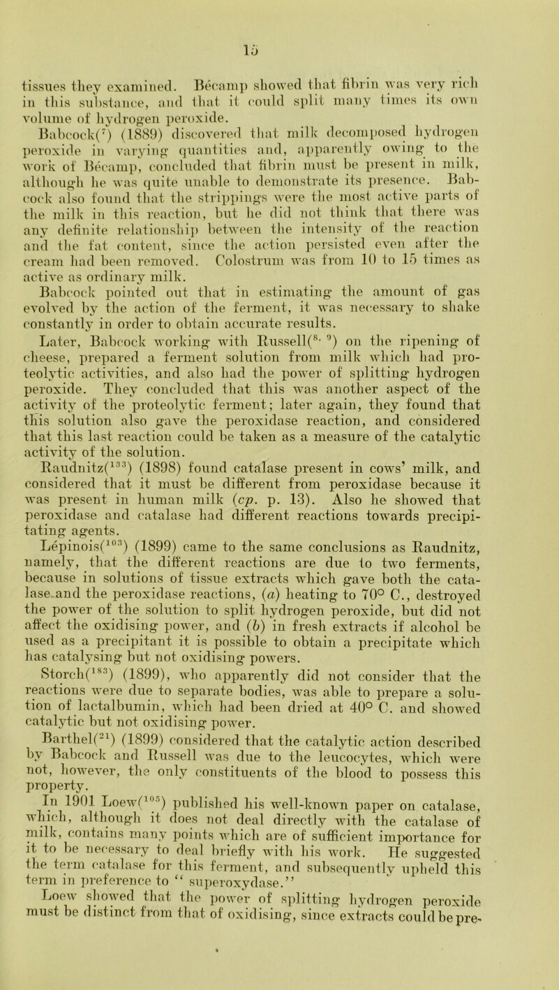 tissues tliey examined. Becami) showed that fibrin was very ricli in this siibstanee, and that it could split many times its own volume of hydrog-en peroxide. Babcook(0 (1889) discovered that milk decomi)Osed hydrogen peroxide in varying quantities and, apparently owing to the work of Becamp, concluded that fibrin must be presejit in milk, altliough lie was quite unable to demonstrate its presen(*e. Bab- co(*k also found that the strippings were the most active parts of the milk in this reaction, but he did not think that there was any definite relationshi]) between the intensity of the reaction and the tat content, siiu'e tlie action persisted even after the cream had been removed. Colostrum was from 10 to 15 times as active as ordinary milk. Babcock pointed out that in estimating the amount of gas evolved by the action of the ferment, it was necessary to shake constantly in order to obtain accurate results. Later, Babcock working with Bussell(^’ on the ripening of cheese, prepared a ferment solution from milk which had pro- teolytic activities, and also had the power of splitting hydrogen peroxide. They concluded that this was another aspect of the activity of the proteolytic ferment; later again, they found that this solution also gave the peroxidase reaction, and considered that this last reaction could be taken as a measure of the catalytic activity of the solution. Eaudnitz(^^^) (1898) found catalase present in cows’ milk, and considered that it must be different from peroxidase because it was present in human milk {cp. p. 13). Also he showed that peroxidase and catalase had different reactions towards precipi- tating agents. Lepinois(^^\) (1899) came to the same conclusions as Eaudnitz, namely, that the different reactions are due to twm ferments, because in solutions of tissue extracts which gave both the cata- lase.and the peroxidase reactions, (<2) heating to 70° C., destroyed the power of the solution to split hydrogen peroxide, but did not affect the oxidising power, and (b) in fresh extracts if alcohol be used as a precipitant it is possible to obtain a precipitate which has catalysing but not oxidising powers. StorchO®^) (1899), who apparently did not consider that the reactions w^ere due to separate bodies, was able to prepare a solu- tion of lactalbumin, which had been dried at 40° C. and showed catalytic but not oxidising power. Barthel(“^) (1899) considered that the catalytic action described by Babcock and Eussell was due to the leucocytes, which were not, however, the only constituents of the blood to i)ossess this property. In 1901 Loew’(^'|''^) published his well-known paper on catalase, which, although it does not deal directly with the catalase of milk, contains many points which are of sufficient imix)rtance for it to be necessary to deal briefly with his work. He suggested the term catalase for this ferment, and subsequently upheld this term in ])reference to ‘‘ superoxydase.” Loew showed that the power of splitting hydrogen peroxide must be distinct from that of oxidising, since extracts could be pre-