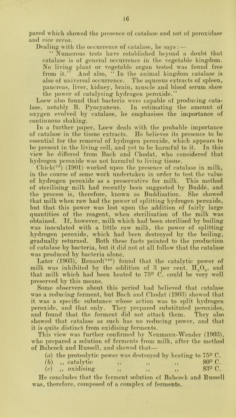 pared wliicli showed the presence of catalase and not of peroxidase and Dice versa. Dealing witli the occurrence of catalase, he says : — “ Numerous tests have established beyond a doubt that catalase is of general occurrence in the vegetable kingdom. No living plant or vegetable organ tested was found free from it.” And also, ” In the animal kingdom catalase is also of universal occurrence. The aqueous extracts of spleen, pancreas, liver, kidney, brain, muscle and blood serum show the power of catalysing hydrogen peroxide.” Loew also found that bacteria were capable of producing cata- lase, notably B. Pyocyaneus. In estimating the amount of oxygen evolved by catalase, he emphasises the importance of continuous shaking. In a further paper, Loew deals with the probable importance of catalase in the tissue extracts. He believes its presence to be essential for the removal of hydrogen peroxide, which appears to be present in the living cell, and yet to be harmful to it. In this view he differed from Bach and Chodat, who considered that hydrogen peroxide was not harmful to living tissue. Chick(^^) (1901) worked upon the presence of catalase in milk, in the course of some work undertaken in order to test the value of hydrogen peroxide as a preservative for milk. This method of sterilising milk had recently been suggested by Budde, and the process is, therefore, known as Buddisation. She showed that milk when raw had the power of splitting hydrogen peroxide, but that this power was lost upon the addition of fairly large quantities of the reagent, when sterilisation of the milk was obtained. Tf, however, milk which had been sterilised by boiling was inoculated with a little raw milk, the power of splitting hydrogen peroxide, which had been destroyed by the boiling, gradually returned. Both these facts pointed to the production of catalase by bacteria, but it did not at all follow that the catalase was produced by bacteria alone. Later (1903), Henard(^'^°) found that the catalytic power of milk was inhibited by the addition of 3 per cent. H0O2, and that milk which had been heated to 75° C. could be very well preserved by this means. Some observers about this period had believed that catalase was a reducing ferment, but Bach and Chodat (1903) showed that it was a specific substance whose action was to split hydrogen peroxide, and that only. They prepared substituted peroxides, and found that the ferment did not attack them. They also showed that catalase as such has no reducing power, and that it is quite distinct from oxidising ferments. This view was further confirmed by Neumann-Wender (1903), who prepared a solution of ferments from milk, after the method of Babcock and Eussell, and showed that— {a) the proteolytic power was destroyed by heating to 75° C. (h) ,, catalytic ,, ,, ,, 80° C. (c) ,, oxidising ,, ,, ,, 83° C. He concludes that the ferment solution of Babcock and Russell was, therefore, composed of a complex of ferments.