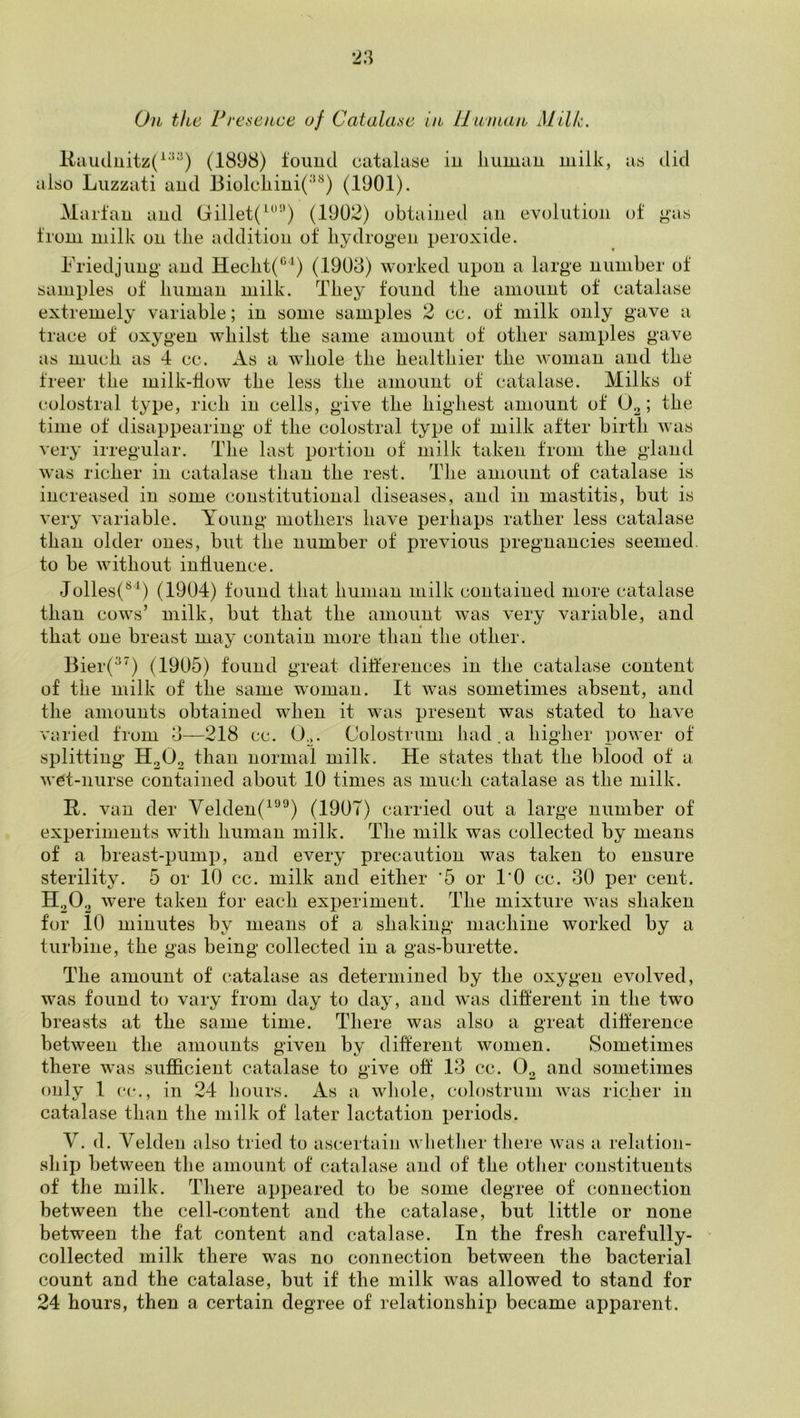 llciuiliiitz(^'*^) (1898) found catalase in liuman milk, as did also Luzzati and BiolcLini('‘'^) (1901). Marfan and Gillet(^^’‘’) (1902) obtained an evolution of gas from milk on tlie addition of hydrogen peroxide. Friedjnng' and Heclit(‘^^) (1908) worked upon a large number of samples of liuman milk. They found the amount of catalase extremely variable; in some samples 2 cc. of milk only gave a trace of oxygen whilst the same amount of other samples gave as much as 4 cc. As a whole the healthier the Avonian and the freer the milk-flow the less the amount of catalase. Milks of colostra 1 type, rich in cells, give the highest amount of 0^; the time of disappearing of the colostra! type of milk after birth was very irregular. The last portion of milk taken from the gland was richer in catalase than the rest. The amount of catalase is increased in some constitutional diseases, and in mastitis, but is very A'ariable. A^oung mothers have perhaps rather less catalase than older ones, but the number of previous pregnancies seemed, to be without influence. Jolles(^^) (1904) found that human milk contained more catalase than cows’ milk, but that the amount was very variable, and that one breast may contain more than the other. Bier(^’) (1905) found great differences in the catalase content of the milk of the same woman. It was sometimes absent, and the amounts obtained when it was present was stated to have varied from o—218 cc. O^. Colostrum had.a higher power of splitting H2O2 than normal milk. He states that the blood of a wet-nurse contained about 10 times as much catalase as the milk. R. van der Velden(^®^) (190T) carried out a large number of experiments with human milk. The milk was collected by means of a breast-pump, and every precaution was taken to ensure sterility. 5 or 10 cc. milk and either '5 or I’O cc. 30 per cent. H2O2 were taken tor each experiment. The mixture Avas shaken for 10 minutes by means of a shaking machine worked by a turbine, the gas being collected in a gas-burette. The amount of catalase as determined by the oxygen evolved, was found to vary from day to day, and Avas different in the two breasts at the same time. There was also a great difference between the amounts given by different Avonien. Sometimes there was sufficient catalase to give off 13 cc. O2 and sometimes only 1 cc., in 24 liours. As a wliole, colostrum Avas richer in catalase than the milk of later lactation periods. V. d. Velden also tried to ascertain Avhether there Avas a relation- ship between the amount of catalase and of the otlier constituents of the milk. There appeared to be some degree of connection between the cell-content and the catalase, but little or none between the fat content and catalase. In the fresh carefully- * collected milk there was no connection between the bacterial count and the catalase, but if the milk Avas allowed to stand for 24 hours, then a certain degree of relationship became apparent.