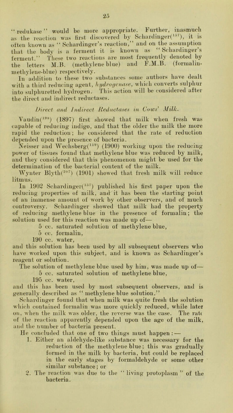 “ redukane ” would be more appropriate. Further, inaHinuch as the reaction was first discovered hy 8cliardiiig’er(^-)5 often known as Scliardinj^’er s reaction, and on the assumption that tlie hodv is a ferment it is known as kScliardiug'er s ferment. ' These two reaiTions are most frecjiiently tlenoted hy the letters M.B. (methylene hiue) and F.M.B. (formaliu- methylene-hliie) respectively. In addition to these two suhstaiices some authors have dealt with a third reducing agent, h!fdro(jcnase, which converts sulphur into sulphuretted liydrogen. This action will he considered after tlie direct and indirect reductases. JJirect and Indirect Reductases in Colvs’ Milk yaiidin(^''’''‘) (1897) first showed that milk when fresh was capable of redmdng indigo, and that the older the milk the more rapid the reduction; he considered that the rate of reduction depended upon the presence of bacteria. IVeisser and Ayeclisberg(“‘‘^) (1900) working upon the reducing power of tissues found that methylene blue was reduced hy milk, and they considered that this phenomenon might he used tor the determination of the bacterial content of the milk. Wyliter Blyth(-^’’) (1901) showed that fresh milk will reduce litmus. In 1902 Schardinger(^^^) published his first paper upon the reducing properties of milk, and it has been the starting point of an immense amount of work by other observers, and of much controversy. Schardinger showed that milk had the property of reducing methylene blue in the presence of formalin; the solution used for this reaction was made up of— 5 cc. saturated solution of methylene blue, 5 cc. formalin, 190 cc. water, and this solution has been used by all subsequent observers who have worked upon this subject, and is known as Schardinger’s reagent or solution. The solution of methylene blue used by him, was made up of— 5 cc. saturated solution of methylene blue, 195 cc. water, and this has been used by most subsequent observers, and is generally described as ‘‘ methylene blue solution.” Scliardinger found that when milk was quite fresh the solution whicli contained formalin was more quickly reduced, while later oil, wlieii the milk was older, the reverse was the case. The rate of the reaction apparently depended upon the age of the milk, and the number of bacteria present. lie concluded tliat one of two things must happen: — 1. Either an aldehyde-like substance was necessary for the reduction of the methylene blue; this was gradually formed in the milk by bacteria, but could be replaced in the early stages by formaldehyde or some other similar substance; or 2. The reaction was due to the “ living protoplasm” of the bacteria.