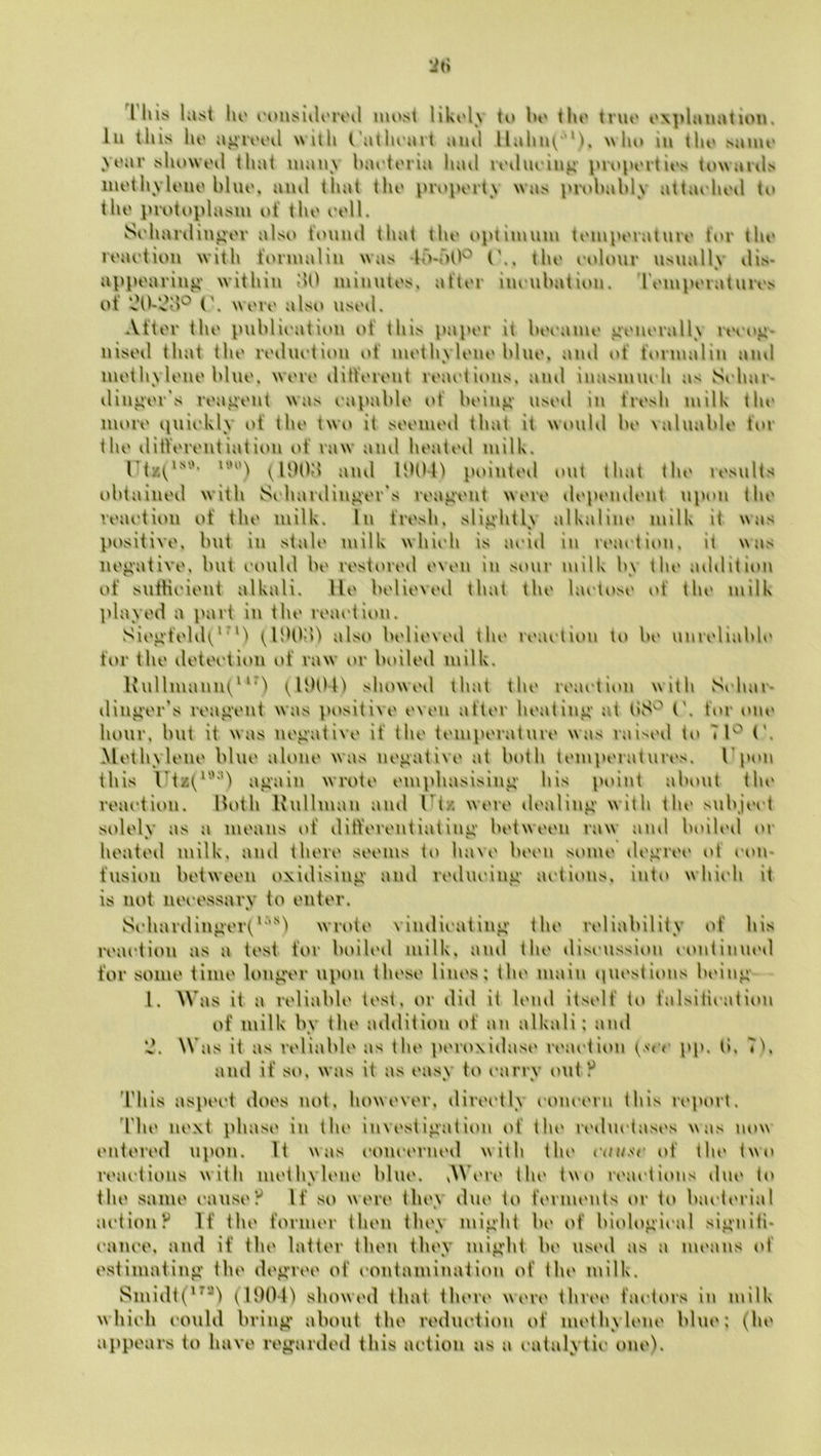 This last III' I'onsiiU'iVil most likolv to l>o tlio triio ox])ltiiiation, 111 tills lio a^i*rv'oil wllli ('atlioart ami llalii^''*). w lio iii tlio .saiiu' yoar sliowoil that many Inn'toria Innl roiluoiii^- proport it's toNvanls iiiotliyloiio bluo, ami that tho property was inobably attaohoil ti> the protoplasm ot* tho ooll. Sohariliii^or also fouml that tho optimum tomporaturo tor tho roaotion with formalin was -lo-ritt'^ (\. tho oolour nsnallv ilis- % appoarin^' within ilO miinitos, after inoubation. romporaturos of (\ wore also iisoil. After tho publioation ot this paper it booamo >ioiiorally rt'oo^^- nisoil that tho roiluotion of mothylono bluo, ami of formalin ami mothylono bluo. wore ililYoront ri'aotioiis. ami inaMnnoh as Sohar- illiii*or\s reagent was oapablo of being nsoil in fresh milk tin* more quiokly i>f tho two it sooniod that it wonbl bo valuable tor tho iUlforontiation of raw ami hoatoil milk. rtzt^*''‘‘‘‘ (IDOd ami UUt-h pointoil out that tin* rosnlts obtained with Soharilingor‘s reagent wore ilopi'iuh'iit upon tho vom*tion of tho milk. In fresh, slightly alkalim* milk It was positive, but in stab* milk whii'h is m‘id in roaotion. it was negative, but I'lUiUl be restored t'ven in sour milk by tiu' addition of sufHi'ienf alkali. He believed that the laetoM* of the milk ]dayed a part in tin* roaotion. Siegfeldt*^'') also bi'lieved the roaotion to be unreliabh' for the deteetion of raw or boiled milk. lvnllniannt“'^ showed that the roaotion with Si'har- dinger's reagent was positive even after heating at (\ for om* hour, but it was negative if the temperature was raiseil to (’. Methylene blue alone was negative at both temperatures, 1’pon this l'tz(^'''*') again wrote emphasising his pidiit about the roaotion. Both Ivullman ami Utz were ilealing with tin* snbjeet solely as a means of ditYereiitiating between raw and boiled or heated milk, ami there seems to have been some dt'gree of oom fusion between oxidising ami rediioiiig ai'tions, into whii'h it is not iieoessarv to enter. • Sohardinger(‘''‘''^'l wrote vindioating the reliability of his roaotion as a test for boiled milk, ami the disoussioii oontinm'd for some time longer uinm these lines; the main nuestions being 1. Was it a reliable test, or did it lend itself to falsitioation of milk by the addition of an alkali; and ‘J. Was it as reliable as the peroxidase roaotion pp. (5, Tb ami if so, was it as easy to oarrv out ? ddiis aspeot does not, however, direotly oonoern this report. ddie next phase in the investigation of the rediiotases was now entered upon. It was oouoerned with the id* the two reaotious with methylene blue. vWere the two reaotions due to the same oaiisey If so were they due to ferments or to baoterial aotioiiy If the former then they might be of biologieal signiti- oanoe, and if the latter then they might be used as a means of estimating the degree of eontamination of the milk. Sniidt(^^'‘^') (H)Ol'l showed that there were three faetors in milk whieh eould bring about the reduoiion of methylene blue; (he appears to have regarded this aetioii as a eatalytie one).
