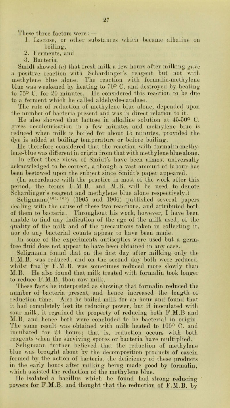 These three factors were : — 1. Lactose, or other substances whicJi became aikaliiie on boiling, 2. Lerments, and d. Bacteria. Smidt showed (a) that fresh milk a few hours after milking gave a positiA^e reaction Avith Schardinger's reagent but not with methylene blue alone. The reaction with formalin-methylene blue Avas Aveakened by heating to TU° C. and destroyed by heating to 75° C. tor 20 minutes. He considered this reaction to be due to a ferment Avhich he called aldehyde-catalase. The rate of reduction of methylene blue alone, depended upon the number of bacteria present and Avas iji direct relation to it. He also showed that lactose in alkaline solution at 45-50° C. giA'es decolourisation in a te\v' minutes and methylene blue is reduced Avhen milk is boiled tor about 15 minutes, proAuded the dye is added at boiling temperature or before boiling. He therefore considered that the reaction Avith toimalin-methy- lene-blue was dilferent in origin from that Avith methylene blue alone. In effect these Auews of Smidt’s liaA^e been almost uniA-ersally acknoAvledged to be correct, although a Auist amount of labour has been bestoAved upon the subject since Smidt’s paper appeared. (In accordance AAutli the practice in most of the Avork after this period, the terms F.M.B. and M.B. Avill be used to denote Schardinger’s reagent and methylene blue alone respectively.) Seligmann(^‘^^’ (1905 and 1906) published seA’eral papers dealing Avith the cause of these tAvo reactions, and attributed both of them to bacteria. Throughout his Avork, hoAvever, I IniA^e been unable to find any indication of the age of the milk used, of the quality of the milk and of the precautions taken in collecting it, nor do any bacterial counts appear to haA^e been made. In some of the experiments antiseptics Avere used but a germ- free fluid does not appear to haA^e been obtained in any case. Seligmann found that on the first day after milking only the F.M.B. Avas reduced, and on the secoud day both Avere reduced, Avhilst finally F.M.B. Avas sometimes reduced more sloAvly than M.B. He also found that milk treated Avith formalin took longer to reduce F.M.B. than raAv milk. These facts he interpreted as shoAving that formalin reduced the number of bacteria present, and hence increased the lengtli of reduction time. Also he boiled milk for an hour and found that it had completely lost its reducing power, but if inoculated Avith sour milk, it regained the property of reducing both F.M.B and M.B. and heiK'e both Avere concluded to be bacterial in origin. Tlie same result Avas obtained Avith milk heated to 100° C. and incubated tor 24 hours; that is, reduction occurs Avith both reogents Avhen the surviving spores or bacteria haA^e multiplied. Seligimuin further believed that the reduction of methylene blue Avas brought about by the decomposition products of casein formed by tiie action of l)acteria, the deficiency of these products in tlie early liours after milking being made good by formalin, Avhich assisted the reduction of the methylene blue. He isolated a bacillus whicdi he found had strong reducing ' poAvers for F.M.B. and thought that the reduction of F.M.B. by