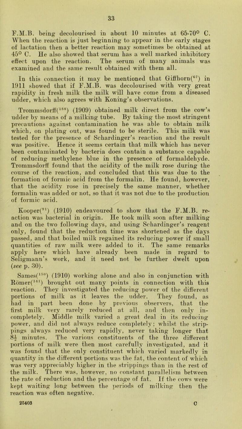 F.M.B. being’ decolourised in about 10 minutes at 65-70° C. When the reaction is just beginning’ to appear in the early stages of lactation then a better reaction may sometimes be obtained at 45° C. He also showed that serum has a well marked inhibitory ehect upon the reaction. The serum of many animals was examined and the same result obtained with them all. In this connection it may be mentioned that Gift'horn(®^) in 1911 showed that if F.M.B. was decolourised with very great rapidity in fresh milk the milk will have come from a diseased udder, which also agrees with Koning’s observations. Trommsdorlf(^^*^) (1909) obtained milk direct from the cow’s udder by means of a milking tube. By taking the most stringent precautions against contamination he was able to obtain milk which, on plating out, was found to be sterile. This milk was tested for the presence of Schardinger’s reaction and the result was positive. Hence it seems certain that milk which has never been contaminated by bacteria does contain a substance capable of reducing methylene blue in the presence of formaldehyde. Trommsdorlf found that the acidity of the milk rose during the course of the reaction, and concluded that this was due to the formation of formic acid from the formalin. He found, however, that the acidity rose in precisely the same manner, whether formalin was added or not, so that it was not due to the production of formic acid. Kooper(®^) (1910) endeavoured to show that the F.M.B. re- action was bacterial in origin. He took milk soon after milking and on the two following days, and using Schardinger’s reagent only, found that the reduction time was shortened as the days passed, and that boiled milk regained its reducing power if small quantities of raw milk were added to it. The same remarks apply here which have already been made in regard to Seligmann’s work, and it need not be further dwelt upon {see p. 30). Sames(^'^“) (1910) working alone and also in conjunction with Rbmer(^'^^) brought out many points in connection with this reaction. They investigated the reducing power of the different portions of milk as it leaves the udder. They found, as had in part been done by previous observers, that the first milk very rarely reduced at all, and then only in- completely. Middle milk varied a great deal in its reducing power, and did not always reduce completely; whilst tlie strip- pings always reduced very rapidly, never taking longer that 84 minutes. The various constituents of the three different portions of milk were then most carefully investigated, and it was found that the only constituent which varied markedly in quantity in the different portions was the fat, the content of which was very appreciably higher in the strippings than in the rest of the milk. There was, however, no constant parallelism between the rate of reduction and the percentage of fat. If the cows were kept waiting long between the ])eriods of milking then the reaction was often negative. 26403 0