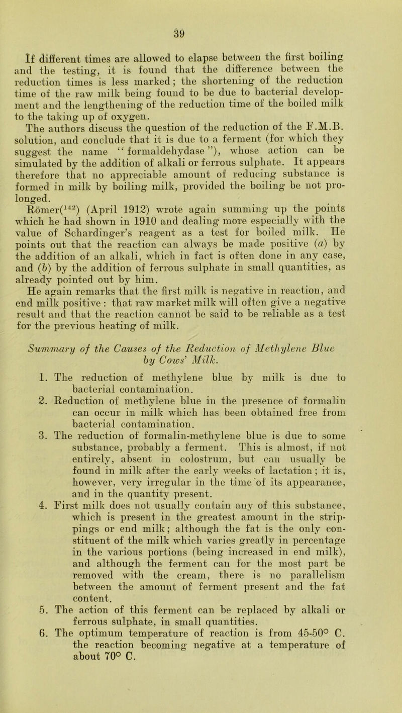 If different times are allowed to elapse between the first boiling and the testing, it is found that the difference between the reduction times is less marked; the shortenings of the reduction time of the raw milk being found to be due to bacterial develop- ment and the lengthening* of the reduction time of the boiled milk to the taking up of oxygen. The authors discuss the question of the reduction of the F.M.B. solution, and conclude that it is due to a ferment (for which they suggest the name “ formaldehydase ”), whose action can be simulated by the addition of alkali or ferrous sulphate. It appears therefore that no appreciable amount of reducing substance is formed in milk by boiling milk, provided the boiling be not pro- longed. Eomer(^^^) (April 1912) wrote again summing up the points which he had shown in 1910 and dealing more especially with the value of Schardinger’s reagent as a test for boiled milk. He points out that the reaction can always be made positive (a) by the addition of an alkali, which in fact is often done in any case, and (b) by the addition of ferrous sulphate in small quantities, as already pointed out by him. He again remarks that the first milk is negative in reaction, and end milk positive : that raw market milk will often give a negative result and that the reaction cannot be said to be reliable as a test for the previous heating of milk. Summary of the Causes of the Reduction of Metliylene Blue by Coivs’ Milk. 1. The reduction of methylene blue by milk is due to bacterial contamination. 2. Reduction of methylene blue in the presence of formalin can occur in milk which has been obtained free from bacterial contamination. 3. The reduction of formalin-methylene blue is due to some substance, probably a ferment. This is almost, if not entirely, absent in colostrum, but can usually be found in milk after the early weeks of lactation; it is, however, very irregular in the time of its appearance, and in the quantity present. 4. First milk does not usually contain any of this substance, which is present in the greatest amount in the strip- pings or end milk; although the fat is the only con- stituent of the milk which varies greatly in percentage in the various portions (being increased in end milk), and although the ferment can for the most part be removed with the cream, there is no parallelism between the amount of ferment present and the fat content. 5. The action of this ferment can be replaced by alkali or ferrous sulphate, in small quantities. 6. The optimum temperature of reaction is from 45-50° C. the reaction becoming negative at a temperature of about 70° C.
