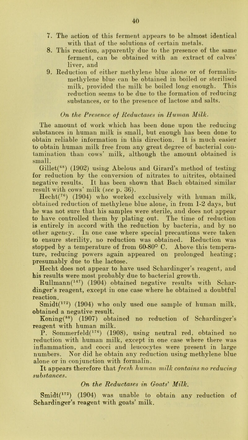 7. The iiction of this ferment appears to be almost identical with that of the solutions of certain metals. 8. This reaction, apparently due to the presence of the same ferment, can be obtained with an extract of calves’ liver, and 9. Reduction of either methvlene blue alone or of formalin- methylene blue can be obtained in boiled or sterilised milk, provided the milk be boiled long enough. This reduction seems to be due to the formation of reducing substances, or to the presence of lactose and salts. On the Presence of Reductases in Human Milk. The amount of work which has been done upon the reducing substances in human milk is small, but enough has been done to obtain reliable information in this direction. It is much easier to obtain human milk free from any great degree of bacterial con- tamination than cows’ milk, although the amount obtained is small. Gillet(®^) (1902) using Abelous and Girard’s method of testing for reduction by the conversion of nitrates to nitrites, obtained negative results. It has been shown that Bach obtained similar result with cows’ milk {see p. 36). Hecht(^®) (1904) who worked exclusively with human milk, obtained reduction of methylene blue alone, in from 1-2 days, but he was not sure that his samples were sterile, and does not appear to have controlled them by plating out. The time of reduction is entirely in accord with the reduction by bacteria, and by no other agency. In one case where special precautions were taken to ensure sterility, no reduction was obtained. Reduction was stopped by a temperature of from 60-80° C. Above this tempera- ture, reducing powers again appeared on prolonged heating; presumably due to the lactose. Hecht does not appear to have used Schardinger’s reagent, and his results were most probably due to bacterial growth. Rullmann(^'^^) (1904) obtained negative results with Schar- dinger’s reagent, except in one case where he obtained a doubtful reaction. Smidt(^’'^) (1904) who only used one sample of human milk, obtained a negative result. Koning(®®) (1907) obtained no reduction of Schardinger’s reagent with human milk. P. Sommerfeld(^^‘^) (1908), using neutral red, obtained no reduction with human milk, except in one case where there was inflammation, and cocci and leucocytes were present in large numbers. Nor did he obtain any reduction using methylene blue alone or in conjunction with formalin. It appears therefore that fresh human inilk contains no reducing substances. On the Reductases in Goats’ Milk. Smidt('^^) (1904) was unable to obtain any reduction of Schardinger’s reagent with g*oats’ milk.