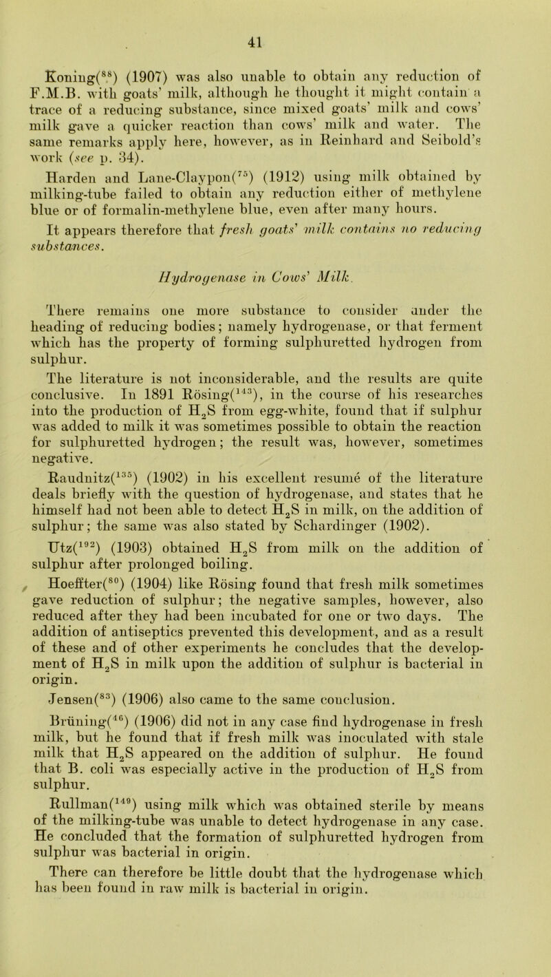 Koning(®®) (1907) was also unable to obtain any reduction of F.M.B. with goats’ milk, altliougb he thought it might contain a trace of a reducing substance, since mixed goats’ milk and cows’ milk gave a quicker reaction than cows’ milk and watei*. Tlie same remarks apply here, however, as in Reinhard and Seibold’s work (see p. 34). Harden and Lane-Claypon(^^) (1912) using milk obtained by milking-tube failed to obtain any reduction either of methylene blue or of formalin-methylene blue, even after many hours. It appears therefore that fresh goats' milk contains no redncmg substances. Hydroyenase in Coivs' Milk. There remains one more substance to consider under the heading of reducing bodies; namely hydrogenase, or that ferment which has the property of forming sulphuretted hydrogen from sulphur. The literature is not inconsiderable, and the results are quite conclusive. In 1891 Rosing(^'^^), in the course of his researches into the production of H2S from egg-white, found that if sulphui was added to milk it was sometimes possible to obtain the reaction for sulphuretted hydrogen; the result was, however, sometimes negative. Raudnitz(^^^) (1902) in his excellent resume of the literature deals briefly with the question of hydrogenase, and states that he himself had not been able to detect H2S in milk, on the addition of sulphur; the same was also stated by Schardinger (1902). Utz(^®^) (1903) obtained H2S from milk on the addition of sulphur after prolonged boiling. , Hoeffter(®°) (1904) like Rosing found that fresh milk sometimes gave reduction of sulphur; the negative samples, however, also reduced after they had been incubated for one or two days. The addition of antiseptics prevented this development, and as a result of these and of other experiments he concludes that the develop- ment of H2S in milk upon the addition of sulphur is bacterial in origin. Jensen(®^) (1906) also came to the same conclusion. Bruning'('‘®) (1906) did not in any case find hydrogenase in fresh milk, but he found that if fresh milk was inoculated with stale milk that H2S appeared on the addition of sulphur. He found that B. coli was especially active in the production of H2S from sulphur. Rullman(^'^®) using milk which was obtained sterile by means of the milking-tube was unable to detect hydrogenase in any case. He concluded that the formation of sulphuretted hydrogen from sulphur was bacterial in origin. There can therefore be little doubt that the hydrogenase which lias been found in raw milk is bacterial in origin.