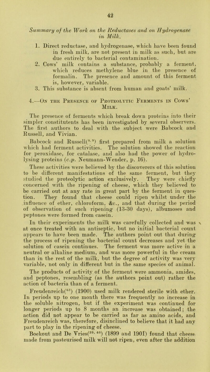 4‘2 Summary of the Work on the Reductases and on Hydrogenate in Milk. 1. Direct reductase, and hydrogenase, which have been found in fresh milk, are not present in milk as such, but are due entirely to bacterial contamination. 2. Cows’ milk contains a substance, probably a ferment, wdiicb reduces methylene blue in the presence of formalin. The presence and amount of this ferment is, however, variable. 3. This substance is absent from human and goats’ milk. 4.—On the Presence of Proteolytic Perments in Cows’ Milk. The presence of ferments which break down proteins into their simpler constitutents has been investigated by several observers. The first authors to deal with the subject were Babcock and Pussell, and Yivian. Babcock and Pussell(^’first prepared from milk a solution which had ferment activities. The solution showed the reaction for peroxidase, for catalase, and also had the power of hydro- lysing proteins {c.p. Neumann-Wender, p. 16). These activities were believed by the discoverers of this solution to be different manifestations of the same ferment, but thev studied the proteolytic action exclusively. They were chiefly concerned with the ripening of cheese, which they believed to be carried out at any rate in great part by the ferment in ques- tion. They found that cheese could ripen whilst under the .influence of ether, chloroform, &c., and that during the period of observation of such ripening (13-30 days), albumoses and peptones were formed from casein. In their experiments the milk was carefully collected and was \ at once treated with an antiseptic, but no initial bacterial count appears to have been made. The authors point out that during the process of ripening the bacterial count decreases and yet the solution of casein continues. The ferment w'as more active in a neutral or alkaline medium, and was more powerful in the cream than in the rest of the milk, but the degree of activity was very variable, not only in different but in the same species of animal. The products of activity of the ferment were ammonia, amides, and peptones, resembling (as the authors point out) rather the action of bacteria than of a ferment. Freudenreich(®^) (1900) used milk rendered sterile with ether. In periods up to one month there was frequently no increase in the soluble nitrogen, but if the experiment was continued for longer periods up to 8 months an increase was obtained; the action did not appear to be carried as far as amino acids, and Freudenreich was, therefore, disinclined to believe that it had any jjart to play in the ripening of cheese. Boekout and De Vries(^®’ ^°) (1899 and 1901) found that cheese made from pasteurised milk will not ripen, even after the addition