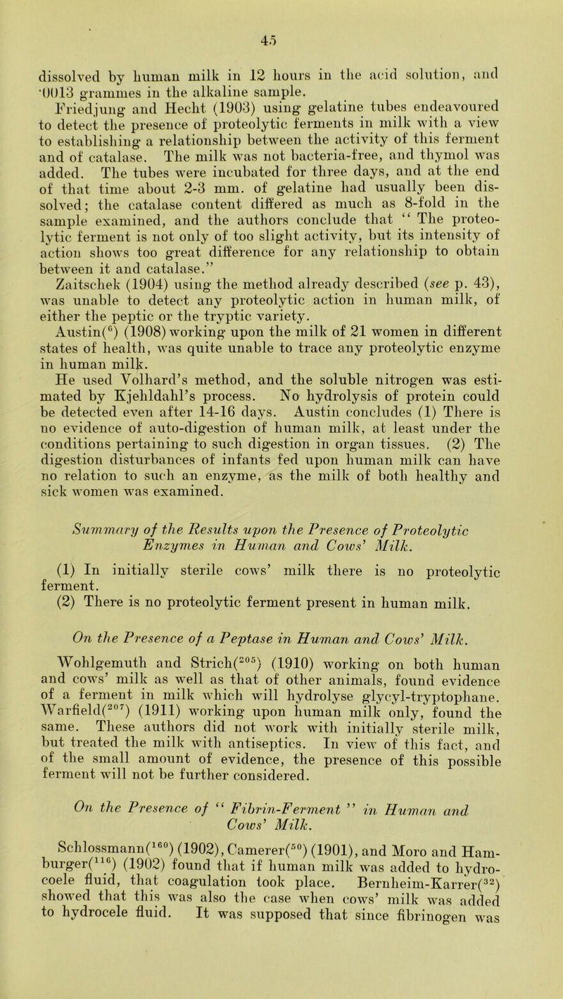 4o dissolved by biiuiaii milk in 12 hours in the aciti solution, aiid ■()()13 grammes in the alkaline sample. Friedjung' and Hecht (1903) using* gelatine tubes endeavoured to detect the presence of proteolytic ferments in milk with a view to establishing a relationship between the activity of this ferment and of catalase. The milk was not bacteria-free, and thymol was added. The tubes were incubated for three days, and at the end of that time about 2-3 mm. of gelatine had usually been dis- solved; the catalase content differed as much as 8-fold in the sample examined, and the authors conclude that “ The proteo- lytic ferment is not only of too slight activity, but its intensity of action shows too gTeat difference for any relationship to obtain bet’sveen it and catalase.” Zaitschek (1904) using the method already described {see p. 43), was unable to detect any proteolytic action in human milk, of either the peptic or the tryptic variety. Austin(®) (1908) working upon the milk of 21 women in different states of health, was quite unable to trace any proteolytic enzyme in human milk. He used Volhard’s method, and the soluble nitrogen was esti- mated by Kjehldahl’s process. No hydrolysis of protein could be detected even after 14-16 days. Austin concludes (1) There is no evidence of auto-digestion of human milk, at least under the conditions pertaining to such digestion in organ tissues. (2) The digestion disturbances of infants fed upon human milk can have no relation to such an enzyme, as the milk of both healthy and sick women was examined. Summary of the Results upon the Presence of Proteolytic Enzymes in Human and Cows' Milk. (1) In initially sterile cows’ milk there is no proteolytic ferment. (2) There is no proteolytic ferment present in human milk. On the Presence of a Peptase in Human and Cows’ Milk. Wohlgemuth and Strich(°^) (1910) working on both human and cows’ milk as well as that of other animals, found evidence of a ferment in milk which will hydrolyse glycyl-tryptophane. AVarfield(^^) (1911) working upon human milk only, found the same. These authors did not Avork with initially sterile milk, but treated the milk Avith antiseptics. In vieAv of this fact, and of the small amount of evidence, the presence of this possible ferment will not be further considered. 071 the Presence of “ Fihri7i-Ferment ” in Human and Cows’ Milk. Schlossmann('®'') (1902), Camerer(°) (1901), and Moro and Ham- biirger(“‘^) (1902) found that if human milk was added to hydro- coele fluid, that coagulation took place. Bernheim-Karrer(^^) showed that this was also the case Avhen cows’ milk was added to hydrocele fluid. It was supposed that since fibrinogen was