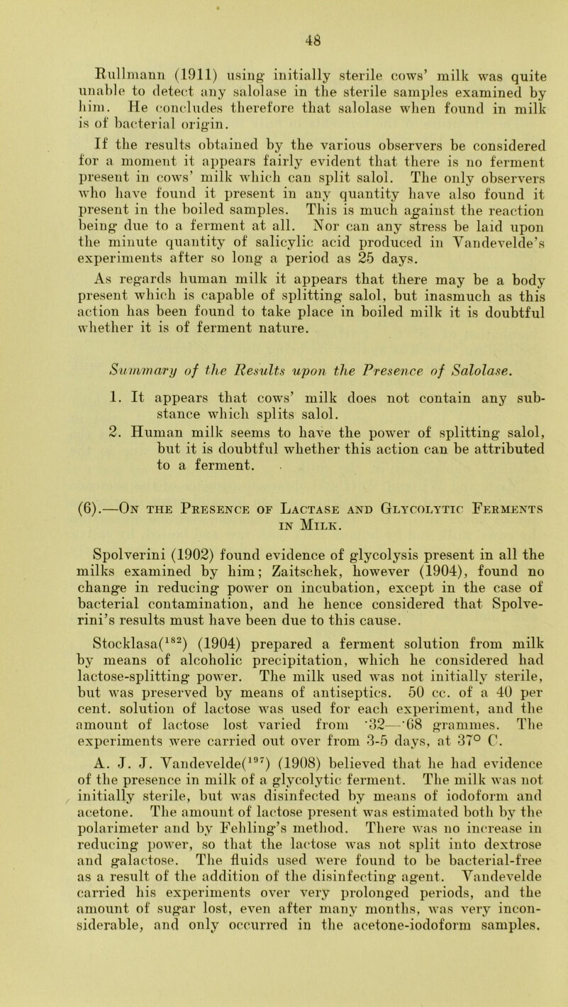 Riillmann (1911) using initially sterile cows’ milk was quite unable to detect any salolase in the sterile samples examined by him. He concludes therefore that salolase when found in milk is of bacterial origin. If the results obtained by the various observers be considered tor a moment it appears fairly evident that there is no ferment present in cows’ milk which can split salol. The only observers who liave found it present in any quantity have also found it present in the boiled samples. This is much against the reaction being due to a ferment at all. Nor can any stress be laid upon the minute quantity of salicylic acid produced in Vandevelde’s experiments after so long a period as 25 days. As regards human milk it appears that there may be a body present which is capable of splitting salol, but inasmuch as this action has been found to take place in boiled milk it is doubtful wliether it is of ferment nature. Summary of the Results upon the Presence of Salolase. 1. It appears that cows’ milk does not contain any sub- stance which splits salol. 2. Human milk seems to have the power of splitting salol, but it is doubtful whether this action can be attributed to a ferment. (6).—On the Presence of Lactase and Glycolytic Ferments IN Milk. Spolverini (1902) found evidence of glycolysis present in all the milks examined by him; Zaitschek, however (1904), found no change in reducing power on incubation, except in the case of bacterial contamination, and he hence considered that Spolve- rini’s results must have been due to this cause. Stocklasa(^®^) (1904) prepared a ferment solution from milk by means of alcoholic precipitation, which he considered had lactose-splitting power. The milk used was not initially sterile, but was preserved by means of antiseptics. 50 cc. of a 40 per cent, solution of lactose was used for each experiment, and the amount of lactose lovst varied from ‘32—'68 grammes. The experiments were carried out over from 3-5 days, at 37° C. A. J. J. Vandevelde(^^^) (1908) believed that he had evidence of the presence in milk of a glycolytic ferment. The milk was not , initially sterile, but was disinfected by means of iodoform and acetone. The amount of lactose present was estimated both by the polarimeter and by Fehling’s method. There was no increase in reducing power, so that the hudose was not sjdit into dextrose and galactose. The fluids used were found to be bacterial-free as a result of the addition of the disinfecting agent. Yandevelde carried his experiments over very prolonged periods, and the amount of sugar lost, even after many months, was very incon- siderable, and only occurred in the acetone-iodoform samples.