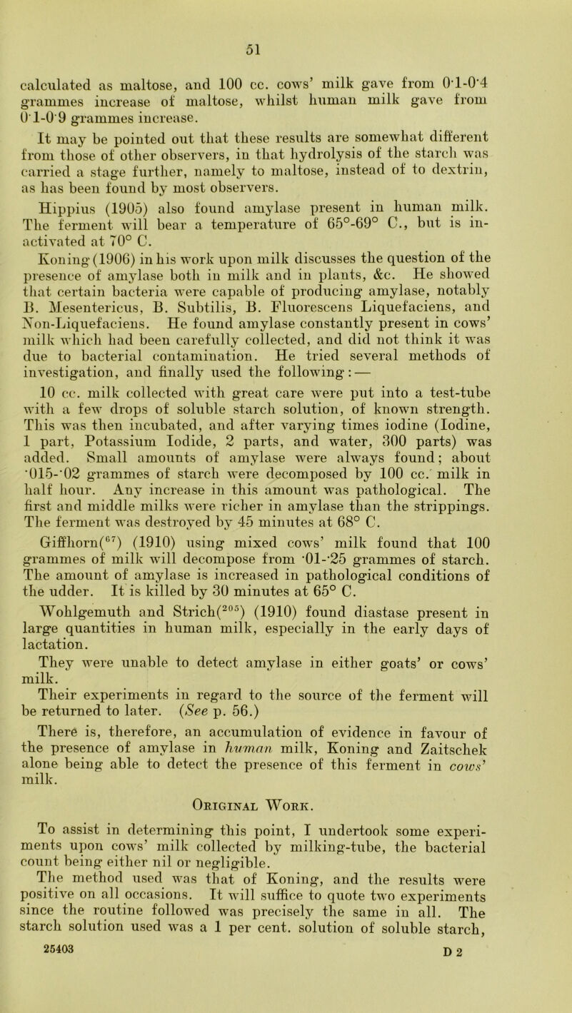 calculated as maltose, and 100 cc. cows’ milk gave from 0*1>0'4 grammes increase of maltose, whilst human milk gave from O'1-0'9 grammes increase. It may be pointed out that these results are somewhat different from those of other observers, in that hydrolysis of the vstarcli was carried a stage further, namely to maltose, instead of to dextrin, as has been found by most observers. Hippius (1905) also found amylase present in human milk. The ferment will bear a temperature of 65°-69° C., but is in- activated at 70° C. Koning(1906) in his work upon milk discusses the question of the presence of amylase both in milk and in plants, &c. He showed that certain bacteria were capable of producing amylase, notably B. Mesentericus, B. Subtilis, B. Fluorescens Liquefaciens, and Xon-Liquefaciens. He found amylase constantly present in cows’ milk which had been carefully collected, and did not think it was due to bacterial contamination. He tried several methods of investigation, and finally used the following: — 10 cc. milk collected with great care were put into a test-tube with a few drops of soluble starch solution, of known strength. This was then incubated, and after varying times iodine (Iodine, 1 part, Potassium Iodide, 2 parts, and water, 300 parts) was added. vSmall amounts of amylase were always found; about ’0I5-'02 grammes of starch were decomposed by 100 cc. milk in half hour. Any increase in this amount was pathological. The first and middle milks were richer in amylase than the strippings. The ferment was destroyed by 45 minutes at 68° C. Giffhorn(^^) (1910) using mixed cows’ milk found that 100 grammes of milk wdll decompose from ‘01-'25 grammes of starch. The amount of amylase is increased in pathological conditions of the udder. It is killed by 30 minutes at 65° C. Wohlgemuth and Strich(^°^) (1910) found diastase present in large quantities in human milk, especially in the early days of lactation. They were unable to detect amylase in either goats’ or cows’ milk. Their experiments in regard to the source of the ferment will be returned to later. {See p. 56.) There is, therefore, an accumulation of evidence in favour of the presence of amylase in hvman milk, Honing and Zaitschek alone being able to detect the presence of this ferment in coivs’ milk. Original Work. To assist in determining this point, I undertook some experi- ments upon cows’ milk collected by milking-tube, the bacterial count being either nil or negligible. The method used was that of Honing, and the results were positive on all occasions. It will suffice to quote two experiments since the routine followed was precisely the same in all. The starch solution used was a 1 per cent, solution of soluble starch, 26403 p 2