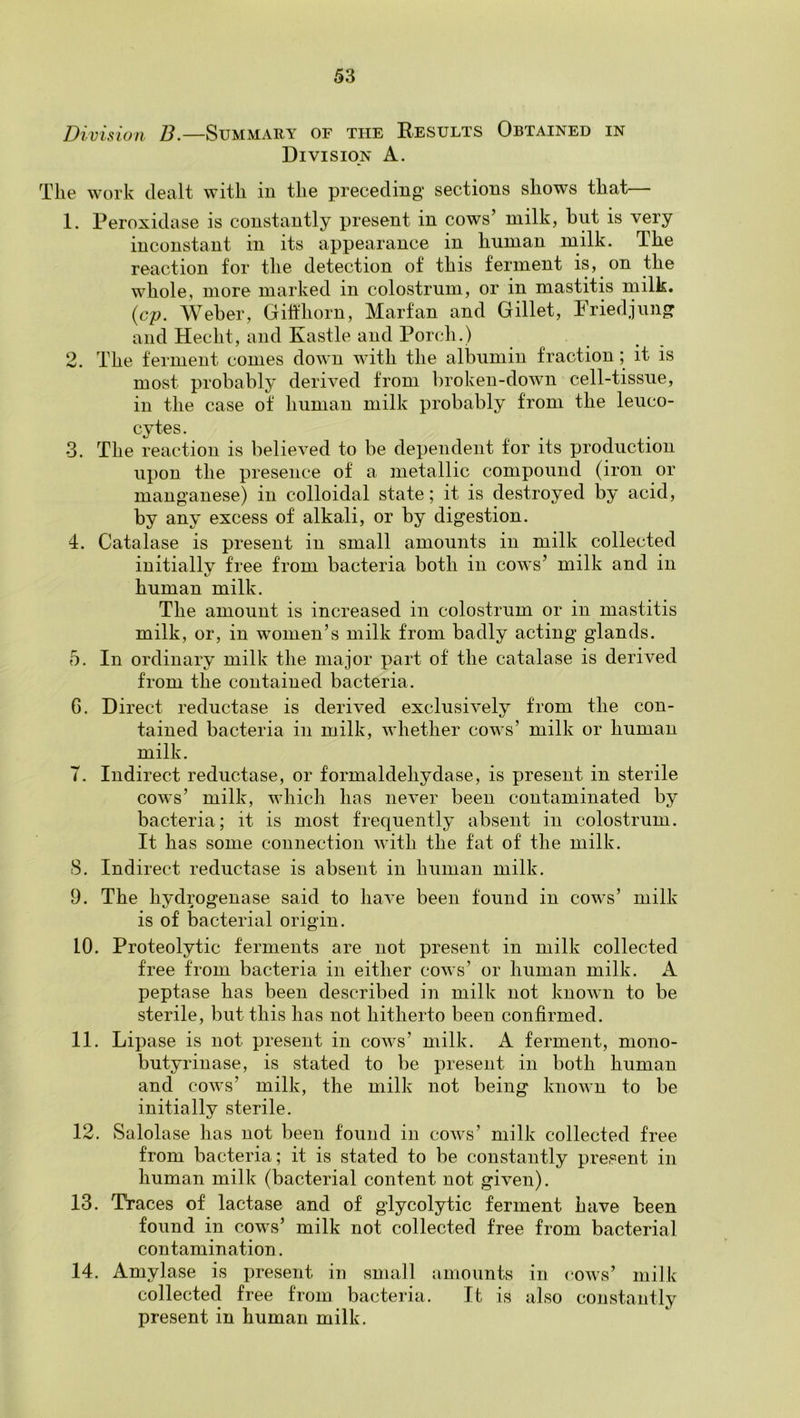 Division B.—Summary of the Results Obtained in Division A. The work dealt with in the preceding* sections shows that 1. Peroxidase is constantly present in cows’ milk, but is very inconstant in its appearance in human milk. The reaction for the detection of this ferment is, on the whole, more marked in colostrum, or in mastitis milk. {cp. Weber, GiMiorn, Marfan and Gillet, Friedjung and Hecht, and Kastle and Porch.) 2. The ferment comes down with the albumin fraction ; it is most probably derived from broken-down cell-tissue, in the case of human milk probably from the leuco- cytes. 3. The reaction is believed to be dependent for its production upon the presence of a metallic compound (iron or manganese) in colloidal state; it is destroyed by acid, by any excess of alkali, or by digestion. 4. Catalase is present in small amounts in milk collected initially free from bacteria both in cows’ milk and in human milk. The amount is increased in colostrum or in mastitis milk, or, in women’s milk from badly acting glands. 5. In ordinary milk the major part of the catalase is derived from the contained bacteria. G. Direct reductase is derived exclusively from the con- tained bacteria in milk, whether cows’ milk or human milk. T. Indirect reductase, or formaldehydase, is present in sterile cows’ milk, which has never been contaminated by bacteria; it is most frequently absent in colostrum. It has some connection with the fat of the milk. S. Indirect reductase is absent in human milk. 9. The hydrogenase said to have been found in cows’ milk is of bacterial origin. 10. Proteolytic ferments are not present in milk collected free from bacteria in either cows’ or human milk. A peptase has been described in milk not known to be sterile, but this has not hitherto been confirmed. 11. Lipase is not present in cows’ milk. A ferment, mono- butyrinase, is stated to be present in both human and cows’ milk, the milk not being known to be initially sterile. 12. Salolase has not been found in cows’ milk collected free from bacteria; it is stated to be constantly present in human milk (bacterial content not given). 13. Traces of lactase and of glycolytic ferment have been found in cows’ milk not collected free from bacterial contamination. 1ni 1 a^ s e is present in small amounts in (*ows’ milk collected free from bacteria. It is also constantly present in human milk.