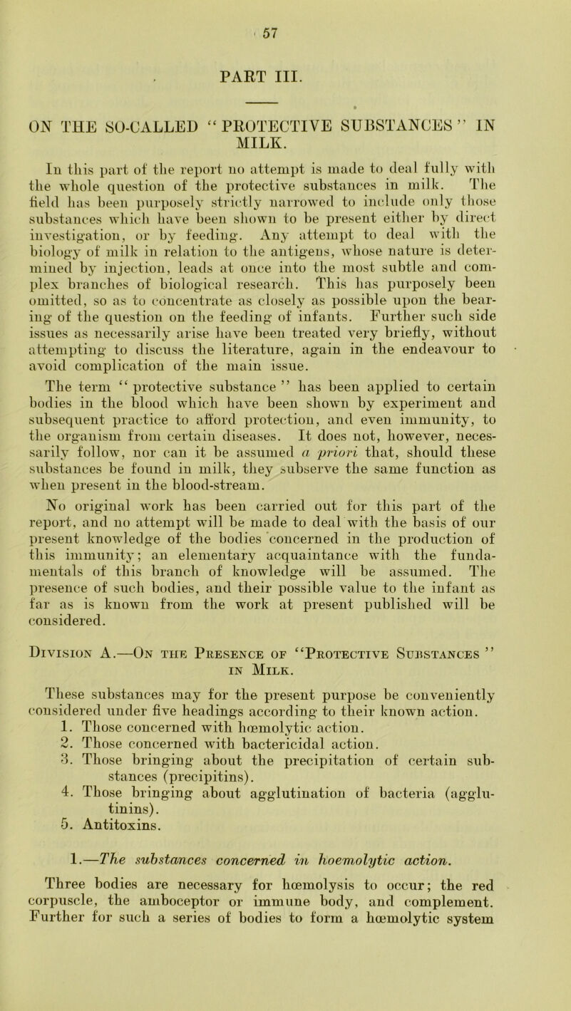 PART III. ON THE SO-CALLED ‘‘PROTECTIVE SUBSTANCES” MILK. IN In this part of the report no attempt is made to deal fully with the whole question of the protective substances in milk. The held has been purposely strictly narrowed to include only those substances which have been shown to be present either by direct investigation, or by feeding. Any attempt to deal with the biology of milk in relation to the antigeus, whose nature is deter- mined by injection, leads at once into the most subtle and com- plex branches of biological research. This has purposely been omitted, so as to concentrate as closely as possible upon the bear- ing of the question on the feeding of infants. Further such side issues as necessarily arise have been treated very briefly, without attempting to discuss the literature, again in the endeavour to avoid complication of the main issue. The term “ protective substance ” has been applied to certain bodies in the blood which have been shown by experiment and subsequent practice to alford protection, and even immunity, to the organism from certain diseases. It does not, however, neces- sarily follow, nor can it be assumed a priori that, should these substances be found in milk, they subserve the same function as when present in the blood-stream. No original work has been carried out tor this part of the report, and no attempt will be made to deal with the basis of our present knowledge of the bodies concerned in the production of this immunity; an elementary acquaintance with the funda- mentals of this branch of knowledge will be assumed. The presence of such bodies, and their possible value to the infant as far as is known from the work at present published will be considered. Division A.—On the Presence of “Protective Substances ” IN Milk. These substances may for the present purpose be conveniently considered under flve headings according to their known action. 1. Those concerned with hmmolytic action. 2. Those concerned with bactericidal action. '3. Those bringing about the precipitation of certain sub- vstances (precipitins). 4. Those bringing about agglutination of bacteria (agglu- tinins). 5. Antitoxins. 1.—The substances concerned in hoemolytic action. Three bodies are necessary for hoemolysis to occur; the red > corpuscle, the amboceptor or immune body, and complement. Further for such a series of bodies to form a hoemolytic system